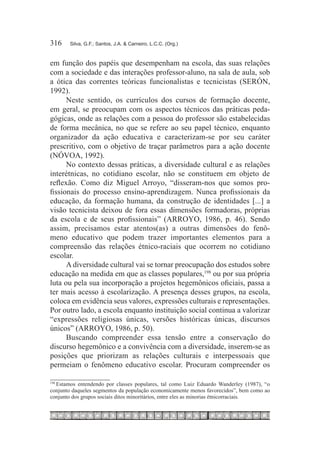 316	   Silva, G.F.; Santos, J.A. & Carneiro, L.C.C. (Org.)



em função dos papéis que desempenham na escola, das suas relações
com a sociedade e das interações professor-aluno, na sala de aula, sob
a ótica das correntes teóricas funcionalistas e tecnicistas (SERÓN,
1992).
      Neste sentido, os currículos dos cursos de formação docente,
em geral, se preocupam com os aspectos técnicos das práticas peda-
gógicas, onde as relações com a pessoa do professor são estabelecidas
de forma mecânica, no que se refere ao seu papel técnico, enquanto
organizador da ação educativa e caracterizam-se por seu caráter
prescritivo, com o objetivo de traçar parâmetros para a ação docente
(NÓVOA, 1992).
      No contexto dessas práticas, a diversidade cultural e as relações
interétnicas, no cotidiano escolar, não se constituem em objeto de
reflexão. Como diz Miguel Arroyo, “disseram-nos que somos pro-
fissionais do processo ensino-aprendizagem. Nunca profissionais da
educação, da formação humana, da construção de identidades [...] a
visão tecnicista deixou de fora essas dimensões formadoras, próprias
da escola e de seus profissionais” (ARROYO, 1986, p. 46). Sendo
assim, precisamos estar atentos(as) a outras dimensões do fenô-
meno educativo que podem trazer importantes elementos para a
compreensão das relações étnico-raciais que ocorrem no cotidiano
escolar.
      A diversidade cultural vai se tornar preocupação dos estudos sobre
educação na medida em que as classes populares,198 ou por sua própria
luta ou pela sua incorporação a projetos hegemônicos oficiais, passa a
ter mais acesso à escolarização. A presença desses grupos, na escola,
coloca em evidência seus valores, expressões culturais e representações.
Por outro lado, a escola enquanto instituição social continua a valorizar
“expressões religiosas únicas, versões históricas únicas, discursos
únicos” (ARROYO, 1986, p. 50).
      Buscando compreender essa tensão entre a conservação do
discurso hegemônico e a convivência com a diversidade, inserem-se as
posições que priorizam as relações culturais e interpessoais que
permeiam o fenômeno educativo escolar. Procuram compreender os

  	Estamos entendendo por classes populares, tal como Luiz Eduardo Wanderley (1987), “o
198

conjunto daqueles segmentos da população economicamente menos favorecidos”, bem como ao
conjunto dos grupos sociais ditos minoritários, entre eles as minorias étnicorraciais.
 