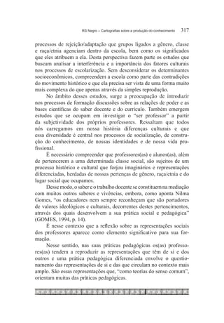 RS Negro – Cartografias sobre a produção do conhecimento	   317

processos de rejeição/adaptação que grupos ligados a gênero, classe
e raça/etnia agenciam dentro da escola, bem como os significados
que eles atribuem a ela. Desta perspectiva fazem parte os estudos que
buscam analisar a interferência e a importância dos fatores culturais
nos processos de escolarização. Sem desconsiderar os determinantes
socioeconômicos, compreendem a escola como parte das contradições
do movimento histórico e que ela precisa ser vista de uma forma muito
mais complexa do que apenas através da simples reprodução.
      No âmbito desses estudos, surge a preocupação de introduzir
nos processos de formação discussões sobre as relações de poder e as
bases científicas do saber docente e do currículo. Também emergem
estudos que se ocupam em investigar o “ser professor” a partir
da subjetividade dos próprios professores. Ressaltam que todos
nós carregamos em nossa história diferenças culturais e que
essa diversidade é central nos processos de socialização, de constru-
ção do conhecimento, de nossas identidades e de nossa vida pro-
fissional.
      É necessário compreender que professores(as) e alunos(as), além
de pertencerem a uma determinada classe social, são sujeitos de um
processo histórico e cultural que forjou imaginários e representações
diferenciadas, herdadas de nossas pertenças de gênero, raça/etnia e do
lugar social que ocupamos.
      Desse modo, o saber e o trabalho docente se constituem na mediação
com muitos outros saberes e vivências, embora, como aponta Nilma
Gomes, “os educadores nem sempre reconheçam que são portadores
de valores ideológicos e culturais, decorrentes destes pertencimentos,
através dos quais desenvolvem a sua prática social e pedagógica”
(GOMES, 1994, p. 14).
      É nesse contexto que a reflexão sobre as representações sociais
dos professores aparece como elemento significativo para sua for-
mação.
      Nesse sentido, nas suas práticas pedagógicas os(as) professo-
res(as) tendem a reproduzir as representações que têm de si e dos
outros e uma prática pedagógica diferenciada envolve o questio-
namento das representações de si e das que circulam no contexto mais
amplo. São essas representações que, “como teorias do senso comum”,
orientam muitas das práticas pedagógicas.
 