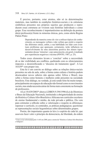 318	     Silva, G.F.; Santos, J.A. & Carneiro, L.C.C. (Org.)



     É preciso, portanto, estar atentos, não só às determinações
materiais, mas também às condições histórico-sociais e às estruturas
simbólicas presentes nos próprios sujeitos que produzem e repro-
duzem essas estruturas ao viverem suas histórias individuais e como
grupo. Esse reconhecimento é importantíssimo na definição da postura
do(a) professor(a) frente às minorias étnicas, pois, como alerta Regina
Pahim Pinto:
              Dependendo da maneira como ele vier a enfocar tópicos do conhe-
              cimento, as mensagens verbais e não verbais que emitir a respeito
              das diferentes etnias, enfim, a sua habilidade em lidar com even-
              tuais problemas que apareçam, certamente, terão influência no
              desenvolvimento de uma autoestima positiva dos alunos repre-
              sentantes dessas ‘minorias’, cujo autoconceito, em geral, é mediado
              por experiências negativas e racistas (PINTO, 1987, p. 25).
     Todos esses elementos levam a ‘concluir’ sobre a necessidade
de se dar visibilidade aos conflitos, quebrando com os silenciamentos
impostos e desmistificando o ‘discurso do tratamento igual’. A Lei
10.639* vem propor isto.
     Esta lei é um convite ao diálogo sobre as relações étnico-raciais
presentes na sala de aula, sobre a forma como cultura e história podem
desencadear novos saberes não apenas sobre África e Brasil, mas
sobre a forma como homens e mulheres estão presentes na sociedade
brasileira. Este diálogo, na verdade, já está sendo feito há muito tempo,
principalmente em espaços de educação não formal como os movimentos
sociais, mas ainda necessita entrar de forma mais consistente na formação
de professores.
     A Lei 10.639/2003* altera a LDBEN 9.394/1996 (Lei de Diretrizes
e Bases da Educação Nacional), instituindo a obrigatoriedade do ensino
da História e Cultura Afro-Brasileira e Africana nos currículos escolares
de ensino fundamental e médio, da rede privada e pública. Ela vem
para estimular a reflexão sobre a valorização e respeito às diferenças;
repensar o currículo, os conteúdos, as práticas pedagógicas; questionar
as representações sociais hegemônicas sobre determinados grupos.
     Porém, tão importantes quanto às leis é o espírito de cada lei, que
assevera fazer valer o princípio da democracia, da liberdade, da ordem

* Esta Lei foi reformulada pela 11.645 em 2008, para o ensino da “História e Cultura Afro-Brasileira
e Indígena”.
 