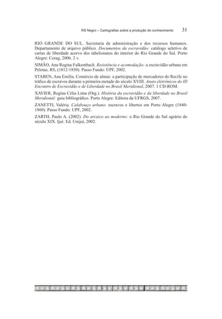 RS Negro – Cartografias sobre a produção do conhecimento	   31

RIO GRANDE DO SUL. Secretaria de administração e dos recursos humanos.
Departamento de arquivo público. Documentos da escravidão: catálogo seletivo de
cartas de liberdade acervo dos tabelionatos do interior do Rio Grande do Sul. Porto
Alegre: Corag, 2006. 2 v.
SIMÃO, Ana Regina Falkembach. Resistência e acomodação: a escravidão urbana em
Pelotas, RS, (1812-1850). Passo Fundo: UPF, 2002.
STABEN, Ana Emília. Comércio de almas: a participação de mercadores do Recife no
tráfico de escravos durante a primeira metade do século XVIII. Anais eletrônicos do III
Encontro de Escravidão e de Liberdade no Brasil Meridional, 2007. 1 CD-ROM.
XAVIER, Regina Célia Lima (Org.). História da escravidão e da liberdade no Brasil
Meridional: guia bibliográfico. Porto Alegre: Editora da UFRGS, 2007.
ZANETTI, Valéria. Calabouço urbano: escravos e libertos em Porto Alegre (1840-
1860). Passo Fundo: UPF, 2002.
ZARTH, Paulo A. (2002). Do arcaico ao moderno: o Rio Grande do Sul agrário do
século XIX. Ijuí: Ed. Unijuí, 2002.
 