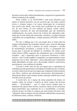 RS Negro – Cartografias sobre a produção do conhecimento	   319

da justiça social onde, indiscriminadamente, seja possível a garantia dos
direitos inalienável do cidadão.
      Neste sentido, a Lei 10.639/2003 é uma ação afirmativa que
repara as lacunas presentes em um currículo que, até então, alienou
jovens e crianças negras e de outras etnias/raças de vivenciarem
uma escola mais plural, uma escola mais acolhedora de suas práti-
cas, de seus ritmos, de seus embalos de dançar, cantar, entoar;
exemplos concretos de uma afro-brasilidade que são manifestos
cotidianamente, na escola, através da vivência dos educandos onde,
ainda que de uma forma não autorizada, a história e a cultura africana
e brasileira são ressignificadas e sempre presentes (NUNES e SILVA,
2005).
      Por isto, o diálogo que a lei vem propor deve ir muito além da
simples reformulação dos conteúdos formais, pois, como diz Munanga
(1999), a função social e política da escola extrapola a escolha
de metodologias inovadoras, a criação de leis, e a preparação dos
jovens para o mercado de trabalho ou vestibular. Ou, ainda, como
refere Gomes (2006), enquanto não entendermos que a racionalidade
científica – que é importante para os processos formativos e infor-
mativos – por si só não modifica o imaginário e as representações sociais
negativas com os ditos ‘diferentes’, os(as) educadores(as) continuarão
tendo dificuldades em lidar com a diversidade cultural e racial-étnica
que perpassa o seu cotidiano de trabalho.
      A escola é muito mais do que um espaço para a reprodução de
conteúdos que não questionam a concepção de mundo que eles veiculam;
a escola é muito mais do que um espaço que compactua silenciosamente
com falas e práticas que alimentam preconceitos, discriminações e
afastamento afetivo entre crianças desde a educação infantil até os mais
elevados níveis de ensino.
      A escola deve ser o espaço de outras propostas de ensino, de
relação, enfim, de semear o respeito ao outro; espaço das diversas
idades – “diversidades” – que se valem desses tempos para se
formarem não apenas bons leitores, escritores, donos de um raciocínio
lógico-matemático que suprimam de si a sensibilidade, o reconhe-
cimento de que em todos os espaços que percorramos devemos estar
“educados” para as relações inevitavelmente estabelecidas com pessoas
de diferentes etnias, culturas e histórias.
 