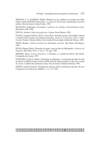 RS Negro – Cartografias sobre a produção do conhecimento	   321

MORAES, A. F.; RAMIREZ, Mirtha. Meninas na rua, mulheres no mundo (um olhar
sobre a lenda). RIZZINI, Irene (Org.). A criança no Brasil hoje: desafio para o terceiro
milênio. Rio de Janeiro: Santa Úrsula, 1993.
MUNANGA, Kabengele. Estratégias e políticas de combate à discriminação racial.
São Paulo: USP, 1996.
NÓVOA, António. Vidas de professores. Lisboa: Porto Editora, 1992.
NUNES, Georgina Helena; SILVA, Jacira Reis. Inclusão escolar, diversidade cultural
e relações étnico-raciais: um diálogo necessário. Anais do 5º Encontro sobre o Poder
Escolar. Pelotas: Editora Gráfica Universitária/Universidade Federal de Pelotas, 2005.
ORTIZ, Renato. Cultura brasileira & identidade nacional. São Paulo: Brasiliense,
1994.
PINTO, Regina Pahim. Educação do negro: uma revisão da bibliografia. Cadernos de
Pesquisa, São Paulo: FCC, n. 62, p. 3-34, ago. 1987.
RIBEIRO, Darcy. O povo brasileiro: a formação e o sentido do Brasil. São Paulo:
Companhia das Letras, 1997.
SCHWARCZ, Lília K. Moritz. Nomeando as diferenças: a construção da ideia de raça
no Brasil. In: BÔAS, Gláucia Villas; GONCÁLVES, Marco Antônio. O Brasil na virada
do século: o debate dos cientistas sociais. Rio de Janeiro: Relume-Dumará, 1995.
SERÓN, Antonio Guerrero. Perspectivas teóricas sobre la formación docente. Revista
Complutense de Educação, Madrid, v. 3, n. 1/2, 1992.
 
