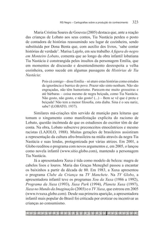 RS Negro – Cartografias sobre a produção do conhecimento	   323

     Maria Cristina Soares de Gouvea (2005) destaca que, ante a reação
das crianças de Lobato aos seus contos, Tia Nastácia perdeu o posto
de contadora de histórias reassumindo seu lugar de cozinheira, sendo
substituída por Dona Benta que, com auxílio dos livros, ‘sabe contar
histórias de verdade’. Marisa Lajolo, em seu trabalho A figura do negro
em Monteiro Lobato, comenta que ao longo da obra infantil lobatiana
Tia Nastácia é constrangida pelos insultos da personagem Emília, que
em momentos de discussão e desentendimento desrespeita a velha
cozinheira, como sucede em algumas passagens de Histórias de Tia
Nastácia:
          Pois cá comigo – disse Emília – só aturo estas histórias como estudos
          da ignorância e burrice do povo. Prazer não sinto nenhum. Não são
          engraçadas, não têm humorismo. Parecem-me muito grosseiras e
          até bárbaras – coisa mesmo de negra beiçuda, como Tia Nastácia.
          Não gosto, não gosto, e não gosto! (...) – Bem se vê que é preta e
          beiçuda! Não tem a menor filosofia, esta diaba. Sina é o seu nariz,
          sabe? (LOBATO, 1937).
      Similares má-criações têm servido de munição para leituras que
tomam o xingamento como manifestação explícita do racismo de
Lobato, questão incômoda de que os estudiosos do escritor têm de dar
conta. Na obra, Lobato subscreve preconceitos etnocêntricos e mesmo
racistas (LAJOLO, 1988). Muitas gerações de brasileiros assistiram
a representação da cultura afro-brasileira na mídia através da negra Tia
Nastácia e suas lendas, protagonizada por várias atrizes. Em 2001, a
Globo reeditou o programa com novos argumentos e, em 2005, o lançou
como novela infantil (www.sitio.globo.com), mantendo a personagem
Tia Nastácia.
      Já a apresentadora Xuxa é tida como modelo de beleza: magra de
cabelos lisos e louros. Maria das Graças Meneghel passou a encantar
os baixinhos a partir da década de 80. Em 1983, a Xuxa apresentou
o programa Clube da Criança na TV Manchete. Na TV Globo, a
apresentadora infantil teve os programas Xou da Xuxa (1986 a 1992),
Programa da Xuxa (1993), Xuxa Park (1994), Planeta Xuxa (1997),
Xuxa no Mundo da Imaginação (2003) e o TV Xuxa, que estreou em 2005
(www.tvxuxa.globo.com). Desde sua primeira aparição, a apresentadora
infantil mais popular do Brasil foi criticada por erotizar ou incentivar as
crianças ao consumismo.
 