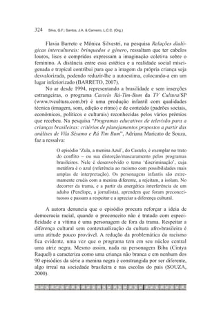 324	   Silva, G.F.; Santos, J.A. & Carneiro, L.C.C. (Org.)



      Flavia Barreto e Mônica Silvestri, na pesquisa Relações dialó-
gicas interculturais: brinquedos e gênero, ressaltam que ter cabelos
louros, lisos e compridos expressam a imaginação coletiva sobre o
feminino. A distância entre essa estética e a realidade social misci-
genada e tropical contribui para que a imagem da própria criança seja
desvalorizada, podendo reduzir-lhe a autoestima, colocando-a em um
lugar inferiorizado (BARRETO, 2007).
      No ar desde 1994, representando a brasilidade e sem inserções
estrangeiras, o programa Castelo Rá-Tim-Bum da TV Cultura/SP
(www.tvcultura.com.br) é uma produção infantil com qualidades
técnica (imagem, som, edição e ritmo) e de conteúdo (padrões sociais,
econômicos, políticos e culturais) reconhecidas pelos vários prêmios
que recebeu. Na pesquisa “Programas educativos de televisão para a
crianças brasileiras: critérios de planejamentos propostos a partir das
análises de Vila Sésamo e Rá Tim Bum”, Adriana Maricato de Souza,
faz a ressalva:
            O episódio ‘Zula, a menina Azul’, do Castelo, é exemplar no trato
            do conflito – ou sua distorção/mascaramento pelos programas
            brasileiros. Nele é desenvolvido o tema ‘discriminação’, cuja
            metáfora é o azul (referência ao racismo com possibilidades mais
            amplas de interpretação). Os personagens infantis são extre-
            mamente cruéis com a menina diferente, a rejeitam, a isolam. No
            decorrer da trama, e a partir da energética interferência de um
            adulto (Penélope, a jornalista), aprendem que foram preconcei-
            tuosos e passam a respeitar e a apreciar a diferença cultural.

      A autora denuncia que o episódio procura reforçar a ideia de
democracia racial, quando o preconceito não é tratado com especi-
ficidade e a vítima é uma personagem de fora da trama. Respeitar a
diferença cultural sem contextualização da cultura afro-brasileira é
uma atitude pouco provável. A redução da problemática do racismo
fica evidente, uma vez que o programa tem em seu núcleo central
uma atriz negra. Mesmo assim, nada na personagem Biba (Cintya
Raquel) a caracteriza como uma criança não branca e em nenhum dos
90 episódios da série a menina negra é constrangida por ser diferente,
algo irreal na sociedade brasileira e nas escolas do país (SOUZA,
2000).
 