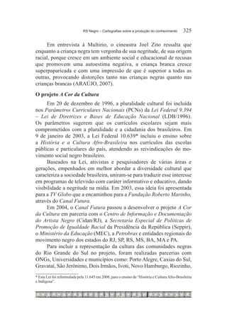 RS Negro – Cartografias sobre a produção do conhecimento	       325

     Em entrevista à Multirio, o cineastra Joel Zito ressalta que
enquanto a criança negra tem vergonha de sua negritude, de sua origem
racial, porque cresce em um ambiente social e educacional de recusas
que promovem uma autoestima negativa, a criança branca cresce
superpaparicada e com uma impressão de que é superior a todas as
outras, provocando distorções tanto nas crianças negras quanto nas
crianças brancas (ARAÚJO, 2007).
O projeto A Cor da Cultura
     Em 20 de dezembro de 1996, a pluralidade cultural foi incluída
nos Parâmetros Curriculares Nacionais (PCNs) da Lei Federal 9.394
– Lei de Diretrizes e Bases de Educação Nacional (LDB/1996).
Os parâmetros sugerem que os currículos escolares sejam mais
comprometidos com a pluralidade e a cidadania dos brasileiros. Em
9 de janeiro de 2003, a Lei Federal 10.639* incluiu o ensino sobre
a História e a Cultura Afro-Brasileira nos currículos das escolas
públicas e particulares do país, atendendo as reivindicações do mo-
vimento social negro brasileiro.
     Baseados na Lei, ativistas e pesquisadores de várias áreas e
gerações, empenhados em melhor abordar a diversidade cultural que
caracteriza a sociedade brasileira, uniram-se para traduzir esse interesse
em programas de televisão com caráter informativo e educativo, dando
visibilidade a negritude na mídia. Em 2003, essa ideia foi apresentada
para a TV Globo que a encaminhou para a Fundação Roberto Marinho,
através do Canal Futura.
     Em 2004, o Canal Futura passou a desenvolver o projeto A Cor
da Cultura em parceria com o Centro de Informação e Documentação
do Artista Negro (Cidan/RJ), a Secretaria Especial de Políticas de
Promoção de Igualdade Racial da Presidência da República (Seppir),
o Ministério da Educação (MEC), a Petrobras e entidades regionais do
movimento negro dos estados do RJ, SP, RS, MS, BA, MA e PA.
     Para incluir a representação da cultura das comunidades negras
do Rio Grande do Sul no projeto, foram realizadas parcerias com
ONGs, Universidades e municípios como: Porto Alegre, Caxias do Sul,
Gravataí, São Jerônimo, Dois Irmãos, Ivoti, Novo Hamburgo, Riozinho,
* Esta Lei foi reformulada pela 11.645 em 2008, para o ensino da “História e Cultura Afro-Brasileira
e Indígena”.
 