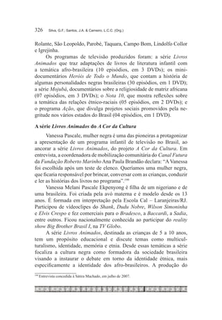 326	        Silva, G.F.; Santos, J.A. & Carneiro, L.C.C. (Org.)



Rolante, São Leopoldo, Parobé, Taquara, Campo Bom, Lindolfo Collor
e Igrejinha.
      Os programas de televisão produzidos foram: a série Livros
Animados que traz adaptações de livros de literatura infantil com
a temática afro-brasileira (10 episódios, em 3 DVDs); os mini-
documentários Heróis de Todo o Mundo, que contam a história de
algumas personalidades negras brasileiras (30 episódios, em 1 DVD);
a série Mojubá, documentários sobre a religiosidade de matriz africana
(07 episódios, em 3 DVDs); o Nota 10, que mostra reflexões sobre
a temática das relações étnico-raciais (05 episódios, em 2 DVDs); e
o programa Ação, que divulga projetos sociais promovidos pela ne-
gritude nos vários estados do Brasil (04 episódios, em 1 DVD).

A série Livros Animados do A Cor da Cultura
      Vanessa Pascale, mulher negra é uma das pioneiras a protagonizar
a apresentação de um programa infantil de televisão no Brasil, ao
ancorar a série Livros Animados, do projeto A Cor da Cultura. Em
entrevista, a coordenadora de mobilização comunitária do Canal Futura
da Fundação Roberto Marinho Ana Paula Brandão declara: “A Vanessa
foi escolhida após um teste de elenco. Queríamos uma mulher negra,
que ficaria responsável por brincar, conversar com as crianças, conduzir
e ler as histórias dos livros no programa”.199
      Vanessa Melani Pascale Ekpenyong é filha de um nigeriano e de
uma brasileira. Foi criada pela avó materna e é modelo desde os 13
anos. É formada em interpretação pela Escola Cal – Laranjeiras/RJ.
Participou de vídeoclipes do Shank, Dudu Nobre, Wilson Simoninha
e Elvis Crespo e fez comerciais para o Bradesco, a Baccardi, a Sadia,
entre outros. Ficou nacionalmente conhecida ao participar do reality
show Big Brother Brasil I, na TV Globo.
      A série Livros Animados, destinada as crianças de 5 a 10 anos,
tem um propósito educacional e discute temas como multicul-
turalismo, identidade, memória e etnia. Desde essas temáticas a série
focaliza a cultura negra como formadora da sociedade brasileira
visando a instaurar o debate em torno da identidade étnica, mais
especificamente a identidade dos afro-brasileiros. A produção do
199
      	Entrevista concedida à Sátira Machado, em julho de 2007.
 
