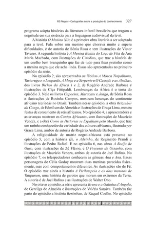RS Negro – Cartografias sobre a produção do conhecimento	   327

programa adapta histórias da literatura infantil brasileira que tragam a
negritude em sua essência para a linguagem audiovisual da tevê.
      A história O Menino Nito é a primeira obra literária a ser adaptada
para a tevê. Fala sobre um menino que chorava muito e supera
dificuldades, é de autoria de Sônia Rosa e tem ilustrações de Victor
Tavares. A segunda história é A Menina Bonita do Laço de Fita de Ana
Maria Machado, com ilustrações de Claudius, que traz a história de
um coelho bem branquinho que faz de tudo para ficar pretinho como
a menina negra que ele acha linda. Essas são apresentadas no primeiro
episódio da série.
      No episódio 2, são apresentadas as fábulas A Mosca Trapalhona,
Tartaruga e o Leopardo, A Moça e a Serpente e O Cassolo e as Abelhas,
dos livros Bichos da África 1 e 2, de Rogério Andrade Barbosa e
ilustrações de Ciça Fittipaldi. Lembranças da África é o tema do
episódio 3. Nele os livros Capoeira, Maracatu e Jongo, de Sônia Rosa
e ilustrações de Rosinha Campos, mostram heranças do continente
africano recriadas no Brasil. Também nesse episódio, a obra Reizinhos
do Congo, de Edmilson de Almeida e ilustrações de Graça Lima, mostra
festas de coroamento de reis africanos. No episódio 4, a apresentadora e
as crianças mostram os Contos Africanos, com ilustrações de Maurício
Veneza, e a obra Como as Histórias se Espalham pelo Mundo, que traz
um ratinho conhecedor da variedade das culturas africanas, ilustrado por
Graça Lima, ambos de autoria de Rogério Andrade Barbosa.
      A religiosidade de matriz negro-africana está presente no
episódio 5, com a história Ifá, o Advinho, de Reginaldo Prandi e
ilustrações de Pedro Rafael. E no episódio 6, nas obras A Botija de
Ouro, com ilustrações de Zé Flávio, e O Presente de Ossanha, com
ilustrações de Maurício Veneza, ambos de autoria de Joel Rufino. No
episódio 7, os telespectadores conhecem as gêmeas Ana e Ana. Essas
personagens de Célia Godoy mostram duas meninas parecidas fisica-
mente, mas com comportamentos diferentes. As ilustrações são de Fê.
O episódio traz ainda a história A Pirilampeia e os dois meninos de
Tatipurum, uma história de garotos que moram em extremos da Terra.
A autoria é de Joel Rufino e as ilustrações de Walter Ono.
      No oitavo episódio, a série apresenta Bruna e a Galinha d‘Angola,
de Gercilga de Almeida e ilustrações de Valéria Saraiva. Também faz
parte do episódio a história Berimbau, de Raquel Coelho. No episódio
 