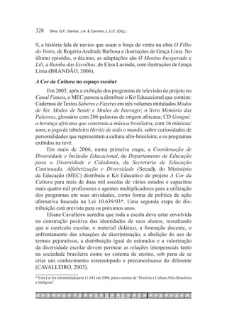 328	     Silva, G.F.; Santos, J.A. & Carneiro, L.C.C. (Org.)



9, a história fala de navios que usam a força do vento na obra O Filho
do Vento, de Rogério Andrade Barbosa e ilustrações de Graça Lima. No
último episódio, o décimo, as adaptações são O Menino Inesperado e
Lili, a Rainha das Escolhas, de Elisa Lucinda, com ilustrações de Graça
Lima (BRANDÃO, 2006).
A Cor da Cultura no espaço escolar
      Em 2005, após a exibição dos programas de televisão do projeto no
Canal Futura, o MEC passou a distribuir o Kit Educacional que contém:
Cadernos de Textos Saberes e Fazeres em três volumes intitulados Modos
de Ver, Modos de Sentir e Modos de Interagir; o livro Memória das
Palavras, glossário com 206 palavras de origem africana; CD Gonguê:
a herança africana que construiu a música brasileira, com 16 músicas/
sons; o jogo de tabuleiro Heróis de todo o mundo, sobre curiosidades de
personalidades que representam a cultura afro-brasileira; e os programas
exibidos na tevê.
      Em maio de 2006, numa primeira etapa, a Coordenação de
Diversidade e Inclusão Educacional, do Departamento de Educação
para a Diversidade e Cidadania, da Secretaria de Educação
Continuada, Alfabetização e Diversidade (Secad), do Ministério
da Educação (MEC) distribuiu o Kit Educativo do projeto A Cor da
Cultura para mais de duas mil escolas de vários estados e capacitou
mais quatro mil professores e agentes multiplicadores para a utilização
dos programas em suas atividades, como forma de política de ação
afirmativa baseada na Lei 10.639/03*. Uma segunda etapa de dis-
tribuição está prevista para os próximos anos.
      Eliane Cavalleiro acredita que toda a escola deve estar envolvida
na construção positiva das identidades de seus alunos, ressaltando
que o currículo escolar, o material didático, a formação docente, o
enfrentamento das situações de discriminação, a abolição do uso de
termos pejorativos, a distribuição igual de estímulos e a valorização
da diversidade escolar devem permear as relações interpessoais tanto
na sociedade brasileira como no sistema de ensino, sob pena de se
criar um conhecimento estereotipado e preconceituoso do diferente
(CAVALLEIRO, 2003).
* Esta Lei foi reformulada pela 11.645 em 2008, para o ensino da “História e Cultura Afro-Brasileira
e Indígena”.
 