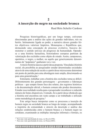 2
    A inserção do negro na sociedade branca
                                                  Raul Róis Schefer Cardoso


      Pesquisas historiográficas, por um longo tempo, estiveram
direcionadas para a análise das ações de grandes indivíduos, reis ou
heróis. Intimamente ligada ao poder, a narrativa desses grandes fei-
tos objetivava valorizar Impérios, Monarquias e Repúblicas que,
destacando uma concepção de processo evolutivo, buscava de-
monstrar o sentido unívoco do progresso da humanidade. Opondo-
se a uma história factualista, historiadores europeus partiram da
valorização dos excluídos como objeto de estudo. Assim, camponeses,
operários, o negro, a mulher, ou aquilo que genericamente denomi-
namos de “populares” ganharam voz e vez.
      A micro-história nasceu a partir dessa proposta. Vinculada à história
social, ela possibilita ao pesquisador estudar determinadas sociedades
através de uma redução de escala e a partir desse microcosmo determinar
um ponto de partida para uma abordagem mais ampla, direcionando-se
para uma generalização.3
      Entretanto, trabalhar com a história dos excluídos torna-se difícil.
Diferentemente dos grandes personagens – governantes e lideranças
políticas – que sempre foram foco dos relatos, dos registros históricos
e da documentação oficial, o homem comum não produz documentos.
Estudar essa realidade resulta para o pesquisador reconhecer o reduzido
número de fontes disponíveis. Contudo, foi a partir desse obstáculo que
a história oral encontrou um vasto campo a ser trabalhado e utilizado
como metodologia de pesquisa.4
      Este artigo busca interpretar como se processou a inserção do
homem negro na sociedade branca ao longo do tempo, acompanhando
a trajetória da comunidade e através da descrição e análise das
relações estabelecidas entre o homem branco e o homem negro no
cotidiano, examinando as múltiplas interações informais e formais, os

3
 	 Para uma visão aprofundada do tema, ver Revel (1998).
4
 	 Para uma visão aprofundada do tema, ver Penna (2005).
 