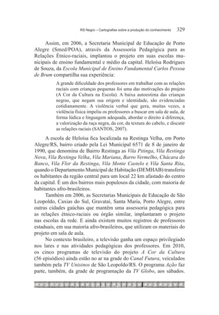 RS Negro – Cartografias sobre a produção do conhecimento	   329

     Assim, em 2006, a Secretaria Municipal de Educação de Porto
Alegre (Smed/POA), através da Assessoria Pedagógica para as
Relações Étnico-raciais, implantou o projeto em suas escolas mu-
nicipais de ensino fundamental e médio da capital. Heloísa Rodrigues
de Souza, da Escola Municipal de Ensino Fundamental Carlos Pessoa
de Brum compartilha sua experiência:
          A grande dificuldade dos professores em trabalhar com as relações
          raciais com crianças pequenas foi uma das motivações do projeto
          (A Cor da Cultura na Escola). A baixa autoestima das crianças
          negras, que negam sua origem e identidade, são evidenciadas
          cotidianamente. A violência verbal que gera, muitas vezes, a
          violência física impeliu os professores a buscar em sala de aula, de
          forma lúdica e linguagem adequada, abordar o direito à diferença,
          a valorização da raça negra, da cor, da textura do cabelo, e discutir
          as relações raciais (SANTOS, 2007).
     A escola de Heloísa fica localizada na Restinga Velha, em Porto
Alegre/RS, bairro criado pela Lei Municipal 6571 de 8 de janeiro de
1990, que denomina de Bairro Restinga as Vila Pitinga, Vila Restinga
Nova, Vila Restinga Velha, Vila Mariana, Barro Vermelho, Chácara do
Banco, Vila Flor da Restinga, Vila Monte Castelo e Vila Santa Rita,
quando o Departamento Municipal de Habitação (DEMHAB) transferiu
os habitantes da região central para um local 22 km afastado do centro
da capital. É um dos bairros mais populosos da cidade, com maioria de
habitantes afro-brasileiros.
     Também em 2006, as Secretarias Municipais de Educação de São
Leopoldo, Caxias do Sul, Gravataí, Santa Maria, Porto Alegre, entre
outras cidades gaúchas que mantêm uma assessoria pedagógica para
as relações étnico-raciais ou órgão similar, implantaram o projeto
nas escolas da rede. E ainda existem muitos registros de professores
estaduais, em sua maioria afro-brasileiros, que utilizam os materiais do
projeto em sala de aula.
     No contexto brasileiro, a televisão ganha um espaço privilegiado
nos lares e nas atividades pedagógicas dos professores. Em 2010,
os cinco programas de televisão do projeto A Cor da Cultura
(56 episódios) ainda estão no ar na grade do Canal Futura, veiculados
também pela TV Unisinos de São Leopoldo/RS. O programa Ação faz
parte, também, da grade de programação da TV Globo, aos sábados.
 