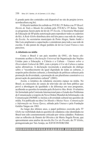 330	   Silva, G.F.; Santos, J.A. & Carneiro, L.C.C. (Org.)



E grande parte dos conteúdos está disponível no site do projeto (www.
acordacultura.org.br).
     O Mojubá também foi exibido na TVE/RJ, TV Bahia e na TV Brasil.
Heróis de Todo o Mundo foi exibido pela TVE/RJ e TV Bahia. Todos
os programas fazem parte do kit do TV Escola. A Secretaria Municipal
de Educação de SP pediu autorização para reproduzir todos os cadernos
do Kit. A Rede Globo distribuiu dois mil kits para a sua rede do Amigos
da Escola. As secretarias municipais de Porto Alegre, Santo André e
São Luís ampliaram a capacitação e estenderam para toda a sua rede de
escolas. E não param de chegar pedidos de kit no Canal Futura e nos
parceiros.
A cidadania na mídia
      Como o Brasil é um país membro da ONU, ele busca efe-
tivamente acolher a Declaração Universal da Organização das Nações
Unidas para a Educação, a Ciência e a Cultura – Unesco sobre a
Diversidade Cultural de 2001, com o projeto A Cor da Cultura e outras
ações afirmativas. A declaração recomenda a ampliação do diálogo
sobre o “reconhecimento da igual dignidade de todas as culturas, o
respeito pelos direitos culturais, a formulação de políticas culturais pela
promoção da diversidade, a promoção de um pluralismo construtivo e a
preservação do patrimônio cultural” (2001).
      Assim, a temática da cidadania encontra espaço na mídia. No
Brasil, as concessões de canais de televisão são um bem público que
prevê a abordagem da igualdade e da diferença em seus programas,
acolhendo as questões levantadas pelo Relatório Mac Bride. O relatório
foi formulado pela Comissão Internacional para o Estudo dos Problemas
de Comunicação a respeito da Nova Ordem Mundial da Informação e da
Comunicação (NOMIC) e incluiu a diversidade cultural nas questões de
mídia. Foi publicado na obra Um Mundo e Muitas Vozes: Comunicação
e Informação na Nossa Época, editada pela Unesco e pela Fundação
Getúlio Vargas em 1983.
      Ao longo dos últimos anos, o papel polêmico exercido pela TV
Globo na visibilidade dada às questões de cidadania e das identidades no
Brasil tem sido constantemente criticado por várias cidadãos. Podemos
citar as reflexões de Dennis de Oliveira e de Maria Ângela Pavan, que
apresentaram uma analise da novela Da Cor do Pecado, da TV Globo,
protagonizada por Taís Araújo, no XXVII INTERCOM.
 