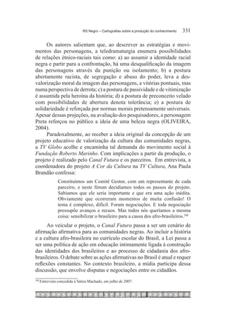 RS Negro – Cartografias sobre a produção do conhecimento	   331

     Os autores salientam que, ao descrever as estratégias e movi-
mentos das personagens, a teledramaturgia enumera possibilidades
de relações étnico-raciais tais como: a) ao assumir a identidade racial
negra e partir para a confrontação, há uma desqualificação da imagem
das personagens através da punição ou isolamento; b) a postura
abertamente racista, de segregação e abuso do poder, leva a des-
valorização moral da imagem das personagens, a vitórias pontuais, mas
numa perspectiva de derrota; c) a postura de passividade e de vitimização
é assumida pela heroína da história; d) a postura de preconceito velado
com possibilidades de abertura denota tolerância; e) a postura de
solidariedade é reforçada por normas morais pretensamente universais.
Apesar dessas projeções, na avaliação dos pesquisadores, a personagem
Preta reforçou no público a ideia de uma beleza negra (OLIVEIRA,
2004).
     Paradoxalmente, ao receber a ideia original da concepção de um
projeto educativo de valorização da cultura das comunidades negras,
a TV Globo acolhe e encaminha tal demanda do movimento social à
Fundação Roberto Marinho. Com implicações a partir da produção, o
projeto é realizado pelo Canal Futura e os parceiros. Em entrevista, a
coordenadora do projeto A Cor da Cultura na TV Cultura, Ana Paula
Brandão confessa:
                 Constituímos um Comitê Gestor, com um representante de cada
                 parceiro, e neste fórum decidíamos todos os passos do projeto.
                 Sabíamos que ele seria importante e que era uma ação inédita.
                 Obviamente que ocorreram momentos de muita confusão! O
                 tema é complexo, difícil. Foram negociações. E toda negociação
                 pressupõe avanços e recuos. Mas todos nós queríamos a mesma
                 coisa: sensibilizar o brasileiro para a causa dos afro-brasileiros.200
      Ao veicular o projeto, o Canal Futura passa a ser um cenário de
afirmação afirmativa para as comunidades negras. Ao incluir a história
e a cultura afro-brasileira no currículo escolar do Brasil, a Lei passa a
ser uma política de ação em educação intimamente ligada à construção
das identidades dos brasileiros e ao processo de cidadania dos afro-
brasileiros. O debate sobre as ações afirmativas no Brasil é atual e requer
reflexões constantes. No contexto brasileiro, a mídia participa dessa
discussão, que envolve disputas e negociações entre os cidadãos.
200
      	Entrevista concedida à Sátira Machado, em julho de 2007.
 