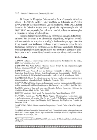 332	     Silva, G.F.; Santos, J.A. & Carneiro, L.C.C. (Org.)



      O Grupo de Pesquisa Educomunicação e Produção Afro-bra-
sileira – EDUCOM AFRO – da Faculdade de Educação da PUCRS
(www.pucrs.br/faced/educomafro), coordenado pela Profa. Dra. Leunice
Martins de Oliveira aponta que, a partir da implementação da Lei
10.639/03*, novas produções culturais brasileiras buscam contemplar
a história e a cultura afro-brasileira.
      Tais produções buscam formas de contemplar a diversidade étnico-
cultural das crianças e as dimensões cognitivas, psíquicas, econô-
micas e sociais; de respeitar a inteligência das crianças, que são cria-
tivas, interativas e ávidas em conhecer o universo que as cerca; de con-
textualizar e integrar os conteúdos, como forma de veiculação de temas
mais comprometidos com a pluralidade; e de ampliar os conteúdos esco-
lares, procurando transmitir valores cidadãos aos telespectadores mirins.

Referências
ARAÚJO, Joel Zito. A criança negra na televisão brasileira. Rio de Janeiro: Rio Mídia,
2007. (www.multirio.rj.gov.br).
BRANDÃO, Ana Paula. Saberes e fazeres: modos de ver. Rio de Janeiro: Fundação
Roberto Marinho, 2006. (A Cor da Cultura).
BRANDÃO, Ana Paula. A Cor da Cultura: rompendo o silêncio. Intercom –
Sociedade Brasileira de Estudos Interdisciplinares da Comunicação – XXIX Con-
gresso Brasileiro de Ciências da Comunicação – UnB – 6 a 9 de setembro de 2006.
CAVALLEIRO, Eliane. Do silêncio do lar ao fracasso escolar: racismo, preconceito e
discriminação na educação infantil. São Paulo: Contexto, 2003.
GOUVEA, Maria Cristina Soares de. Imagens do negro na literatura infantil brasileira:
análise historiográfica. Educação e Pesquisa. São Paulo, v. 31, n. 1, p. 79-91, jan./abr. 2005.
LAJOLO, Marisa. A figura do negro em Monteiro Lobato. Congresso 100 Anos de
Abolição, Universidade de São Paulo, 1988. 
LOBATO, Monteiro. Histórias de Tia Nastácia. São Paulo: Brasiliense, 1937.
OLIVEIRA, Dennis de. PAVAN, Maria Ângela. Identificações e estratégias nas
relações étnicas na telenovela “Da Cor do Pecado”. Trabalho apresentado ao NP13
– Comunicação e Cultura das Minorias do IV Encontro dos Núcleos de Pesquisa da
Intercom, 2004.
SANT’ANNA, Wânia. Marco conceitual do projeto A Cor da Cultura. Brasília: Seppir,
2005.
SANTOS, Adriana Conceição Santos dos (Org.). Diversidade étnica: dialogando com a
história e a cultura negra. Porto Alegre: Prefeitura Municipal de Porto Alegre/Secretaria
Municipal de Educação, 2007.

* Esta Lei foi reformulada pela 11.645 em 2008, para o ensino da “História e Cultura Afro-Brasileira
e Indígena”.
 