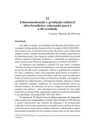 22
       Educomunicação e produção cultural
         afro-brasileira: educando para a
                  a diversidade
                                                    Leunice Martins de Oliveira

Introdução
      Em 2006, no âmbito da Faculdade de Educação da Pontifícia Uni-
versidade Católica do Rio Grande do Sul, foi criado o EDUCOMAFRO –
Educomunicação e Produção Cultural Afro-Brasileira, com o objetivo de
integrar a teoria e a prática da educação para a diversidade, na perspectiva
da educomunicação. Esse órgão de estudos afro-brasileiros busca ainda
oferecer suporte à formação acadêmica e continuada de educadores e
atores sociais como forma de implantação da Lei Federal 10.639/03*.
      As diretrizes que amparam a referida Lei, que inclui a temática
“História da África e Cultura Afro-Brasileira” no Currículo oficial da Rede
de Ensino de todo o país asseguram o direito à igualdade de condições
de vida e cidadania, assim como garantem igual direito às histórias e
culturas que compõem a nação brasileira, além do acesso às diferentes
fontes da cultura nacional a todos os brasileiros. Propõe a divulgação e
a produção de conhecimentos, a formação de atitudes, posturas e valores
que eduquem cidadãos orgulhosos de seu pertencimento étnico-ra-
cial-descendente, de africanos, de povos indígenas, descendentes de
europeus, de asiáticos – para interagirem na construção de uma nação
democrática, em que todos, igualmente, tenham seus direitos garantidos
e sua identidade valorizada (MEC/SECAD, 2007).
      Na década de 70, Paulo Freire já elabora propostas de integração
entre os meios de comunicação e a escola. Mario Kaplún (1998) destaca
o caráter indissociável das ciências da educação e da comunicação
cunhando o termo educomunicação entendido como a prática da leitura
crítica dos meios. Ismar Soares amplia a reflexão, evidenciando a origem
dessa prática no âmbito dos movimentos sociais como ato de intervenção
* Esta Lei foi reformulada pela 11.645 em 2008, para o ensino da “História e Cultura Afro-Brasileira
e Indígena”.
 