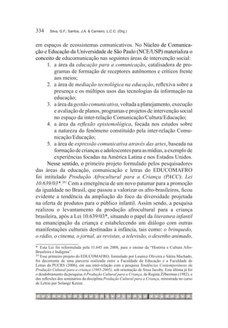 334	    Silva, G.F.; Santos, J.A. & Carneiro, L.C.C. (Org.)



em espaços de ecossistemas comunicativos. No Núcleo de Comunica-
ção e Educação da Universidade de São Paulo (NCE/USP) materializa o
conceito de educomunicação nas seguintes áreas de intervenção social:
      1.	 a área da educação para a comunicação, catalisadora de pro-
          gramas de formação de receptores autônomos e críticos frente
          aos meios;
      2.	 a área de mediação tecnológica na educação, reflexiva sobre a
          presença e os múltipos usos das tecnologias da informação na
          educação;
      3.	 a área da gestão comunicativa, voltada a planejamento, execução
          e avaliação de planos, programas e projetos de intervenção social
          no espaço da inter-relação Comunicação/Cultura/Educação;
      4.	 a área da reflexão epistemológica, focada nos estudos sobre
          a natureza do fenômeno constituído pela inter-relação Comu-
          nicação/Educação;
      5.	 a área de expressão comunicativa através das artes, baseada na
          formação de crianças e adolescentes para as mídias, a exemplo de
          experiências focadas na América Latina e nos Estados Unidos.
      Nesse sentido, o primeiro projeto formulado pelos pesquisadores
das áreas da educação, comunicação e letras do EDUCOMAFRO
foi intitulado Produção Afrocultural para a Criança (PACC): Lei
10.639/03*.201 Com a emergência de um novo patamar para a promoção
da igualdade no Brasil, que passou a valorizar os afro-brasileiros, ficou
evidente a tendência da ampliação do foco da diversidade projetada
na oferta de produtos para o público infantil. Assim sendo, a pesquisa
realizou o levantamento da produção afrocultural para a criança
brasileira, após a Lei 10.639/03*, situando o papel da literatura infantil
na emancipação da criança e estabelecendo um diálogo com outras
manifestações culturais destinadas à infância, tais como: o brinquedo,
o rádio, o cinema, o jornal, as revistas, a televisão, o desenho animado,
*	 Esta Lei foi reformulada pela 11.645 em 2008, para o ensino da “História e Cultura Afro-
Brasileira e Indígena”.
201
    	Esse primeiro projeto do EDUCOMAFRO, formulado por Leunice Oliveira e Sátira Machado,
foi decorrente de uma parceria realizada entre a Faculdade de Educação e a Faculdade de
Letras da PUCRS (2006), em sua inter-relação com a pesquisa Tendências Contemporâneas da
Produção Cultural para a criança (1985-2005), sob orientação de Sissa Jacoby. Esta última já foi
o desdobramento da pesquisa A Produção Cultural para a Criança, de Regina Zilberman (1982), e
das reflexões dos seminários da disciplina Produção Cultural para a Criança, ministrada no curso
de Letras por Solange Ketzer.
 