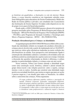 RS Negro – Cartografias sobre a produção do conhecimento	   335

as histórias em quadrinhos, a ilustração e o site da internet. Dessa
forma, o corpus descrito constitui-se em importante subsídio como
fonte bibliográfica para educadores do Ensino Fundamental e Médio das
Redes de Ensino pública e privada e aos estudantes das Licenciaturas
das Instituições de Ensino Superior. Os dados estão disponíveis no site
do grupo (www.pucrs.br/faced/educomafro).
     Desde então, o EDUCOMAFRO passou a desenvolver projetos de
pesquisa auxiliados pelos Programas de Bolsa/Pesquisa para alunos de
Graduação – BPA da Pró-Reitoria de Pesquisa e Pós-Graduação (PRPPG
– PUCRS) e pelo Programa de Iniciação Científica e Tecnologia para
Micro e Pequenas Empresas – BITEC – IEL/FIERGS/CNPq.
Produção Afrocultural para a Criança e as identidades
     A segunda pesquisa do EDUCOMAFRO buscou refletir sobre a cons-
trução das identidades infantis na recepção dos produtos oferecidos às
crianças através da televisão a partir da implantação da Lei 10.639/03*,
que motivou várias ações afirmativas traduzidas na maior exibição dos
afro-brasileiros na telinha. Essa perspectiva está intimamente ligada à
construção das identidades culturais e considera a diversidade como um
problema central na constituição dos sujeitos neste novo tempo. Estimula
a discussão das questões relacionadas ao direito à diferença, à cultura
popular, às particularidades infantis e à criança como um ator social.
     Nesse contexto, Nilma Lino Gomes entende a identidade negra
como uma construção social, histórica, cultural e plural oriunda do
grupo étnico-racial e das relações possíveis: entre o sujeito, consigo
mesmo e com os outros. Acredita que construir uma identidade negra
positiva na sociedade brasileira, que ensina os negros que para ser aceito
é preciso negar-se, é um desafio para todos os brasileiros. Ao refletir
sobre a autoestima das crianças, Nilma argumenta:
             O corpo evidencia diferentes padrões estéticos e percepção de
             mundo. Pinturas corporais, penteados, maquiagem adquirem,
             dentro de grupos culturais específicos, sentidos distintos para quem
             os adota e significados diferenciados de uma cultura para outra.
             E é justamente o olhar sobre o corpo negro na escola que nos leva
             a considerar como professores/as e alunos/as negros e brancos

*	 Esta Lei foi reformulada pela 11.645 em 2008, para o ensino da “História e Cultura Afro-
Brasileira e Indígena”.
 