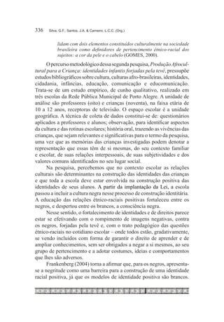 336	   Silva, G.F.; Santos, J.A. & Carneiro, L.C.C. (Org.)


            lidam com dois elementos constituídos culturalmente na sociedade
            brasileira como definidores de pertencimento étnico-racial dos
            sujeitos: a cor da pele e o cabelo (GOMES, 2000).
      O percurso metodológico dessa segunda pesquisa, Produção Afrocul-
tural para a Criança: identidades infantis forjadas pela tevê, pressupõe
estudos bibliográficos sobre cultura, culturas afro-brasileiras, identidades,
cidadania, infâncias, educação, comunicação e educomunicação.
Trata-se de um estudo empírico, de cunho qualitativo, realizado em
três escolas da Rede Pública Municipal de Porto Alegre. A unidade de
análise são professores (oito) e crianças (noventa), na faixa etária de
10 a 12 anos, receptoras de televisão. O espaço escolar é a unidade
geográfica. A técnica de coleta de dados constitui-se de: questionários
aplicados a professores e alunos; observação, para identificar aspectos
da cultura e das rotinas escolares; história oral, trazendo as vivências das
crianças, que sejam relevantes e significativas para o termo da pesquisa,
uma vez que as memórias das crianças investigadas podem denotar a
representação que essas têm de si mesmas, do seu contexto familiar
e escolar, de suas relações interpessoais, de suas subjetividades e dos
valores comuns identificados no seu lugar social.
      Na pesquisa, percebemos que no contexto escolar as relações
culturais são determinantes na construção das identidades das crianças
e que toda a escola deve estar envolvida na construção positiva das
identidades de seus alunos. A partir da implantação da Lei, a escola
passou a incluir a cultura negra nesse processo de construção identitária.
A educação das relações étnico-raciais positivas fortaleceu entre os
negros, e despertou entre os brancos, a consciência negra.
      Nesse sentido, o fortalecimento de identidades e de direitos parece
estar se efetivando com o rompimento de imagens negativas, contra
os negros, forjadas pela tevê e, com o trato pedagógico das questões
étnico-raciais no cotidiano escolar – onde todos estão, gradativamente,
se vendo incluídos com forma de garantir o direito de aprender e de
ampliar conhecimentos, sem ser obrigados a negar a si mesmos, ao seu
grupo de pertencimento e a adotar costumes, ideias e comportamentos
que lhes são adversos.
      Frankenberg (2004) torna a afirmar que, para os negros, apresenta-
se a negritude como uma barreira para a construção de uma identidade
racial positiva, já que os modelos de identidade positiva são brancos.
 