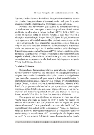 RS Negro – Cartografias sobre a produção do conhecimento	   337

Portanto, a valorização da diversidade deve permear o currículo escolar
e as relações interpessoais nos sistemas de ensino, sob pena de se criar
um conhecimento estereotipado e preconceituoso do diferente.
      Partindo-se da percepção de que a cultura é o elemento fundador do
caráter humano, buscou-se apoio nos estudos que situam historicamente
a infância, estudos sobre a cultura em Freire (1994, 1996 e 1997) e as
teorias emergentes sobre os estudos culturais e suas relações com a
educação e a comunicação. Raquel Paiva (2001) nos diz que, na sociedade
contemporânea, a identidade construída a partir de uma estrutura social
– antes determinada pelas mediações tradicionais como a família, a
religião, o Estado, a escola e o trabalho – é atravessada pela estrutura da
mídia, que assume um lugar social ao ditar condutas padronizadas para
diferentes populações. John Thompson (1998) elabora uma teoria social
da mídia e salienta que os teóricos sociais têm dado pouca importância
ao poder simbólico dos meios de comunicação, que vem transformando
o mundo desde a crescente circulação de materiais impressos no século
XV até o advento da Internet.
Caminhos Trilhados
     Dos resultados das pesquisas, infere-se que a televisão brasileira vem
exibindo um maior número de afro-brasileiros em suas programações e as
imagens são recebidas de modo favorável pelas crianças investigadas nos
espaços escolares, contribuindo para a construção de suas cidadanias. Os
negros famosos mais citados pelas noventa crianças investigadas foram:
Barack Obama, Michael Jackson, Ronaldinho Gaúcho, Rihanna e Will
Smith. Os programas mais lembrados que apresentaram personagens
negros nas redes de televisão em canais abertos são: Eu, a patroa e as
crianças; Um maluco no pedaço; Cory na Casa Branca; As visões de
Raven; Xica da Silva; Sítio do Pica-Pau Amarelo e Malhação.
     Em resposta aos questionários, as crianças revelam que ainda
“existe pouca exposição de negros na tevê” e, nesta, “os negros têm
apelidos relacionados à sua cor”; disseram que “os negros são gente,
são seres humanos”; “os negros não são escravos, não são bichos”; “os
negros têm direitos na tevê, senão seria racismo”; “os negros ficam com
papéis de escravos, empregados ou figurantes”; “é necessário conhecer
a cultura negra e aprender com ela”; “somos iguais, não importa a cor
ou raça”; “a pele morena é diferente, mas é humano também, igual a
 