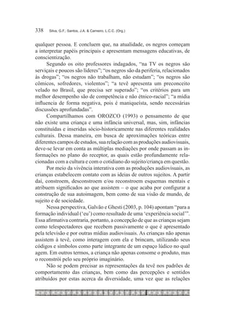 338	   Silva, G.F.; Santos, J.A. & Carneiro, L.C.C. (Org.)



qualquer pessoa. E concluem que, na atualidade, os negros começam
a interpretar papéis principais e apresentam mensagens educativas, de
conscientização.
      Segundo os oito professores indagados, “na TV os negros são
serviçais e poucos são líderes”; “os negros são da periferia, relacionados
às drogas”; “os negros não trabalham, não estudam”; “os negros são
cômicos, sofredores, violentos”; “a tevê apresenta um preconceito
velado no Brasil, que precisa ser superado”; “os critérios para um
melhor desempenho são de competência e não étnico-racial”; “a mídia
influencia de forma negativa, pois é maniqueísta, sendo necessárias
discussões aprofundadas”.
      Compartilhamos com OROZCO (1993) o pensamento de que
não existe uma criança e uma infância universal, mas, sim, infâncias
constituídas e inseridas sócio-historicamente nas diferentes realidades
culturais. Dessa maneira, em busca de aproximações teóricas entre
diferentes campos de estudos, sua relação com as produções audiovisuais,
deve-se levar em conta as múltiplas mediações por onde passam as in-
formações no plano do receptor, as quais estão profundamente rela-
cionadas com a cultura e com o cotidiano do sujeito/criança em questão.
      Por meio da vivência interativa com as produções audiovisuais, as
crianças estabelecem contato com as ideias de outros sujeitos. A partir
daí, constroem, desconstroem e/ou reconstroem esquemas mentais e
atribuem significados ao que assistem – o que acaba por configurar a
construção de sua autoimagem, bem como de sua visão de mundo, de
sujeito e de sociedade.
      Nessa perspectiva, Galvão e Ghesti (2003, p. 104) apontam “para a
formação individual (‘eu’) como resultado de uma ‘experiência social’”.
Essa afirmativa contraria, portanto, a concepção de que as crianças sejam
como telespectadores que recebem passivamente o que é apresentado
pela televisão e por outras mídias audiovisuais. As crianças não apenas
assistem à tevê, como interagem com ela e brincam, utilizando seus
códigos e símbolos como parte integrante de um espaço lúdico no qual
agem. Em outros termos, a criança não apenas consome o produto, mas
o reconstrói pelo seu próprio imaginário.
      Não se podem precisar as representações da tevê nos padrões de
comportamento das crianças, bem como das percepções e sentidos
atribuídos por estas acerca da diversidade, uma vez que as relações
 