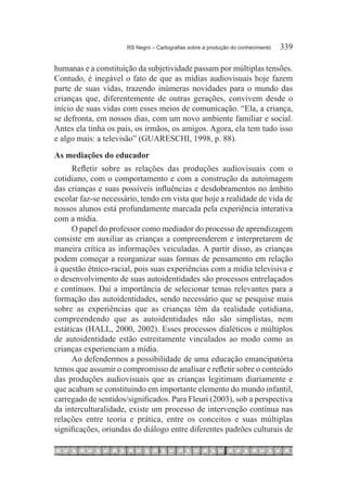RS Negro – Cartografias sobre a produção do conhecimento	   339

humanas e a constituição da subjetividade passam por múltiplas tensões.
Contudo, é inegável o fato de que as mídias audiovisuais hoje fazem
parte de suas vidas, trazendo inúmeras novidades para o mundo das
crianças que, diferentemente de outras gerações, convivem desde o
início de suas vidas com esses meios de comunicação. “Ela, a criança,
se defronta, em nossos dias, com um novo ambiente familiar e social.
Antes ela tinha os pais, os irmãos, os amigos. Agora, ela tem tudo isso
e algo mais: a televisão” (GUARESCHI, 1998, p. 88).
As mediações do educador
      Refletir sobre as relações das produções audiovisuais com o
cotidiano, com o comportamento e com a construção da autoimagem
das crianças e suas possíveis influências e desdobramentos no âmbito
escolar faz-se necessário, tendo em vista que hoje a realidade de vida de
nossos alunos está profundamente marcada pela experiência interativa
com a mídia.
      O papel do professor como mediador do processo de aprendizagem
consiste em auxiliar as crianças a compreenderem e interpretarem de
maneira crítica as informações veiculadas. A partir disso, as crianças
podem começar a reorganizar suas formas de pensamento em relação
à questão étnico-racial, pois suas experiências com a mídia televisiva e
o desenvolvimento de suas autoidentidades são processos entrelaçados
e contínuos. Daí a importância de selecionar temas relevantes para a
formação das autoidentidades, sendo necessário que se pesquise mais
sobre as experiências que as crianças têm da realidade cotidiana,
compreendendo que as autoidentidades não são simplistas, nem
estáticas (HALL, 2000, 2002). Esses processos dialéticos e múltiplos
de autoidentidade estão estreitamente vinculados ao modo como as
crianças experienciam a mídia.
      Ao defendermos a possibilidade de uma educação emancipatória
temos que assumir o compromisso de analisar e refletir sobre o conteúdo
das produções audiovisuais que as crianças legitimam diariamente e
que acabam se constituindo em importante elemento do mundo infantil,
carregado de sentidos/significados. Para Fleuri (2003), sob a perspectiva
da interculturalidade, existe um processo de intervenção contínua nas
relações entre teoria e prática, entre os conceitos e suas múltiplas
significações, oriundas do diálogo entre diferentes padrões culturais de
 