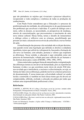 340	   Silva, G.F.; Santos, J.A. & Carneiro, L.C.C. (Org.)



que são portadores os sujeitos que vivenciam o processo educativo,
recuperando a visão complexa e sistêmica de todas as produções de
conhecimento.
     Com Paulo Freire entendemos que a Educação é o processo de
problematização da realidade, do enfrentamento (e do questionamento)
dos problemas que envolvem o indivíduo. É a partir do diálogo com o
meio, sobre os desejos, as necessidades, as perspectivas de mudança,
através de conscientização, que provocaremos o nascimento de uma
nova síntese cultural. Dessa forma, temos o desafio de instaurarmos
o diálogo crítico e reflexivo com as crianças, possibilitando que
possam ser mais e alcancem novos níveis de consciência e novas formas
de ação.
     A transformação das pessoas e da sociedade não se dá por decretos,
mas quando existe uma legislação que defenda os direitos à cidadania
igualitária, temos que utilizá-la e ultrapassá-la, buscando a formação de
um novo ser humano, com atitudes, posturas e valores que respeitem
as diferenças. Nesse sentido, a educação é aqui entendida como um
processo de humanização, voltado para uma reflexão do ser humano e
da abertura deste para o outro (FREIRE, 1994, 1996, 1997).
     A luta contra toda e qualquer forma de naturalização e estigmatização
das diferenças tornou-se um dever da humanidade, pois as experiências
humanas vividas e as que assistimos neste início do século XXI têm-
nos revelado que a intolerância, o racismo e a discriminação, ou seja, as
formas de lidar com as diferenças, poderão nos levar a intensos processos
de desumanização. É nessa trama que a diversidade cultural vai sendo
tecida e construída e é também no meio dessa trama que ela deverá ser
compreendida, refletida, avaliada e colocada em prática por todos que
tenham uma responsabilidade profissional e ética.

Referências
CARONE, I.; BENTO, M. A. S. (Org.). Psicologia social do racismo: estudos sobre
branquitude e branqueamento no Brasil. Petrópolis: Vozes, 2002.
CAVALLEIRO, Eliane. Do silêncio do lar ao fracasso escolar: preconceito e racismo,
discriminação na educação infantil. São Paulo: Contexto, 2003.
CAVALLEIRO (Org.). Racismo e antirracismo na educação: repensando nossa escola.
São Paulo: Summus, 2001.
Centro de Referência, Estudos e Ações sobre Criança e Adolescentes – CECRIA –
<www.cecria.org.br>.
 