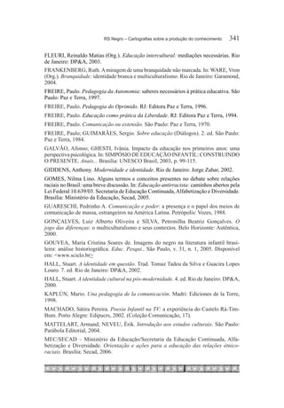RS Negro – Cartografias sobre a produção do conhecimento	   341

FLEURI, Reinaldo Matias (Org.). Educação intercultural: mediações necessárias. Rio
de Janeiro: DP&A, 2003.
FRANKENBERG, Ruth. A miragem de uma branquidade não marcada. In: WARE, Vron
(Org.). Branquidade: identidade branca e multiculturalismo. Rio de Janeiro: Garamond,
2004.
FREIRE, Paulo. Pedagogia da Autonomia: saberes necessários à prática educativa. São
Paulo: Paz e Terra, 1997.
FREIRE, Paulo. Pedagogia do Oprimido. RJ: Editora Paz e Terra, 1996.
FREIRE, Paulo. Educação como prática da Liberdade. RJ: Editora Paz e Terra, 1994.
FREIRE, Paulo. Comunicação ou extensão. São Paulo: Paz e Terra, 1970.
FREIRE, Paulo; GUIMARÃES, Sergio. Sobre educação (Diálogos). 2. ed. São Paulo:
Paz e Terra, 1984.
GALVÃO, Afonso; GHESTI, Ivânia. Impacto da educação nos primeiros anos: uma
perspectiva psicológica. In: SIMPÓSIO DE EDUCAÇÃO INFANTIL: CONSTRUINDO
O PRESENTE. Anais... Brasília: UNESCO Brasil, 2003, p. 99-115.
GIDDENS, Anthony. Modernidade e identidade. Rio de Janeiro: Jorge Zahar, 2002.
GOMES, Nilma Lino. Alguns termos e conceitos presentes no debate sobre relações
raciais no Brasil: uma breve discussão. In: Educação antirracista: caminhos abertos pela
Lei Federal 10.639/03. Secretaria de Educação Continuada, Alfabetização e Diversidade.
Brasília: Ministério da Educação, Secad, 2005.
GUARESCHI, Pedrinho A. Comunicação e poder: a presença e o papel dos meios de
comunicação de massa, estrangeiros na América Latina. Petrópolis: Vozes, 1988.
GONÇALVES, Luiz Alberto Oliveira e SILVA, Petronilha Beatriz Gonçalves. O
jogo das diferenças: o multiculturalismo e seus contextos. Belo Horizonte: Autêntica,
2000.
GOUVEA, Maria Cristina Soares de. Imagens do negro na literatura infantil brasi-
leira: análise historiográfica. Educ. Pesqui., São Paulo, v. 31, n. 1, 2005. Disponível
em: <www.scielo.br>
HALL, Stuart. A identidade em questão. Trad. Tomaz Tadeu da Silva e Guacira Lopes
Louro. 7. ed. Rio de Janeiro: DP&A, 2002.
HALL, Stuart. A identidade cultural na pós-modernidade. 4. ed. Rio de Janeiro: DP&A,
2000.
KAPLÚN, Mario. Una pedagogía de la comunicación. Madri: Ediciones de la Torre,
1998.
MACHADO, Sátira Pereira. Poesia Infantil na TV: a experiência do Castelo Rá-Tim-
Bum. Porto Alegre: Edipucrs, 2002. (Coleção Comunicação, 17).
MATTELART, Armand; NEVEU, Érik. Introdução aos estudos culturais. São Paulo:
Parábola Editorial, 2004.
MEC/SECAD – Ministério da Educação/Secretaria da Educação Continuada, Alfa-
betização e Diversidade. Orientação e ações para a educação das relações étnico-
raciais. Brasília: Secad, 2006.
 