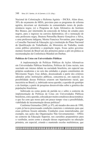 348	   Silva, G.F.; Santos, J.A. & Carneiro, L.C.C. (Org.)



Nacional de Colonização e Reforma Agrária – INCRA. Além disso,
30% do orçamento do MDA, previstos para os programas de reforma
agrária, deveriam ser destinados às comunidades rurais de predo-
minância negra; (e) o Programa de Ação Afirmativa do Instituto
Rio Branco, por intermédio da concessão de bolsas de estudos para
negros, para o ingresso na carreira diplomática; (f) a nomeação de
uma professora negra, Doutora Petronilha Beatriz Gonçalves e Silva,
e uma professora indígena, Mestra Francisca Novantino, para integrar
o Conselho Nacional de Educação; (g) a instituição do Plano Nacional
de Qualificação do Trabalhador, do Ministério do Trabalho, tendo
como público prioritário a população negra. Essas ações governa-
mentais fizeram do Brasil um dos primeiros países a pôr em prática as
recomendações da Conferência Mundial em Durban.
Políticas de Cotas em Universidades Públicas
      A implementação de Políticas Públicas de Ações Afirmativas
em Universidades Públicas brasileiras, Políticas de Cotas raciais, tem
suscitado um intenso debate na sociedade brasileira, em especial nas
próprias academias e no seio das entidades e grupos constituintes do
Movimento Negro. Esse debate, desencadeado a partir dos critérios
adotados pelas instituições públicas, concentra-se, em especial, na
possibilidade dessas Políticas criarem um bipolarismo racial, que
inexistiria no Brasil; e, imbricado nessa questão, a questão do genótipo
e do fenótipo, a partir de pesquisas desenvolvidas sobre a genética das
populações brasileiras.
      Imbricada ou como ponto de partida no e sobre o contexto da
implementação de Políticas de Cotas em Universidades Públicas
brasileiras, está a questão, colocada por muitos estudiosos dessa temática:
o que fez com que nosso país em pouco tempo visse a possibilidade,
viabilidade de incrementação dessas políticas?
      Conforme Guimarães (2005, p. 07), até meados dos anos de 1990,
o país já havia processuado condições materiais e estruturais para que
essas políticas fossem adotadas. Condições essas materializadas, por
exemplo, nas ações das Organizações Não Governamentais – ONGs
no contexto da Educação Superior, nos cursinhos preparatórios para
o vestibular, assim como a atuação dessas organizações na educação
primária, em especial, criando e mantendo escolas multiétnicas, que
 