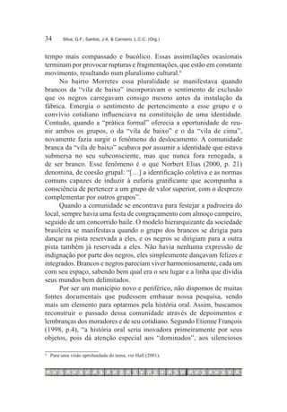 34	     Silva, G.F.; Santos, J.A. & Carneiro, L.C.C. (Org.)



tempo mais compassado e bucólico. Essas assimilações ocasionais
terminam por provocar rupturas e fragmentações, que estão em constante
movimento, resultando num pluralismo cultural.6
     No bairro Morretes essa pluralidade se manifestava quando
brancos da “vila de baixo” incorporavam o sentimento de exclusão
que os negros carregavam consigo mesmo antes da instalação da
fábrica. Emergia o sentimento de pertencimento a esse grupo e o
convívio cotidiano influenciava na constituição de uma identidade.
Contudo, quando a “prática formal” oferecia a oportunidade de reu-
nir ambos os grupos, o da “vila de baixo” e o da “vila de cima”,
novamente fazia surgir o fenômeno do deslocamento. A comunidade
branca da “vila de baixo” acabava por assumir a identidade que estava
submersa no seu subconsciente, mas que nunca fora renegada, a
de ser branco. Esse fenômeno é o que Norbert Elias (2000, p. 21)
denomina, de coesão grupal: “[…] a identificação coletiva e as normas
comuns capazes de induzir à euforia gratificante que acompanha a
consciência de pertencer a um grupo de valor superior, com o desprezo
complementar por outros grupos”.
     Quando a comunidade se encontrava para festejar a padroeira do
local, sempre havia uma festa de congraçamento com almoço campeiro,
seguido de um concorrido baile. O modelo hierarquizante da sociedade
brasileira se manifestava quando o grupo dos brancos se dirigia para
dançar na pista reservada a eles, e os negros se dirigiam para a outra
pista também já reservada a eles. Não havia nenhuma expressão de
indignação por parte dos negros, eles simplesmente dançavam felizes e
integrados. Brancos e negros pareciam viver harmoniosamente, cada um
com seu espaço, sabendo bem qual era o seu lugar e a linha que dividia
seus mundos bem delimitados.
     Por ser um município novo e periférico, não dispomos de muitas
fontes documentais que pudessem embasar nossa pesquisa, sendo
mais um elemento para optarmos pela história oral. Assim, buscamos
reconstruir o passado dessa comunidade através de depoimentos e
lembranças dos moradores e de seu cotidiano. Segundo Etienne François
(1998, p.4), “a história oral seria inovadora primeiramente por seus
objetos, pois dá atenção especial aos “dominados”, aos silenciosos

6
 	 Para uma visão aprofundada do tema, ver Hall (2001).
 
