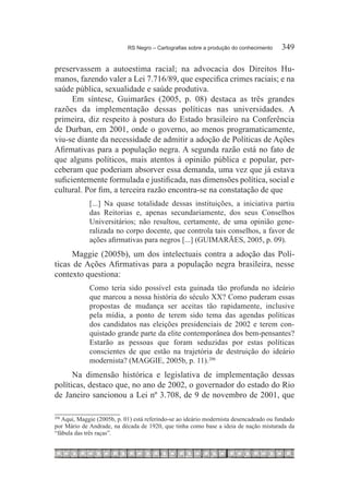 RS Negro – Cartografias sobre a produção do conhecimento	    349

preservassem a autoestima racial; na advocacia dos Direitos Hu-
manos, fazendo valer a Lei 7.716/89, que especifica crimes raciais; e na
saúde pública, sexualidade e saúde produtiva.
      Em síntese, Guimarães (2005, p. 08) destaca as três grandes
razões da implementação dessas políticas nas universidades. A
primeira, diz respeito à postura do Estado brasileiro na Conferência
de Durban, em 2001, onde o governo, ao menos programaticamente,
viu-se diante da necessidade de admitir a adoção de Políticas de Ações
Afirmativas para a população negra. A segunda razão está no fato de
que alguns políticos, mais atentos à opinião pública e popular, per-
ceberam que poderiam absorver essa demanda, uma vez que já estava
suficientemente formulada e justificada, nas dimensões política, social e
cultural. Por fim, a terceira razão encontra-se na constatação de que
             [...] Na quase totalidade dessas instituições, a iniciativa partiu
             das Reitorias e, apenas secundariamente, dos seus Conselhos
             Universitários; não resultou, certamente, de uma opinião gene-
             ralizada no corpo docente, que controla tais conselhos, a favor de
             ações afirmativas para negros [...] (GUIMARÃES, 2005, p. 09).
      Maggie (2005b), um dos intelectuais contra a adoção das Polí-
ticas de Ações Afirmativas para a população negra brasileira, nesse
contexto questiona:
             Como teria sido possível esta guinada tão profunda no ideário
             que marcou a nossa história do século XX? Como puderam essas
             propostas de mudança ser aceitas tão rapidamente, inclusive
             pela mídia, a ponto de terem sido tema das agendas políticas
             dos candidatos nas eleições presidenciais de 2002 e terem con-
             quistado grande parte da elite contemporânea dos bem-pensantes?
             Estarão as pessoas que foram seduzidas por estas políticas
             conscientes de que estão na trajetória de destruição do ideário
             modernista? (MAGGIE, 2005b, p. 11).206 
      Na dimensão histórica e legislativa de implementação dessas
políticas, destaco que, no ano de 2002, o governador do estado do Rio
de Janeiro sancionou a Lei nº 3.708, de 9 de novembro de 2001, que

  	Aqui, Maggie (2005b, p. 01) está referindo-se ao ideário modernista desencadeado ou fundado
206

por Mário de Andrade, na década de 1920, que tinha como base a ideia de nação misturada da
“fábula das três raças”.
 