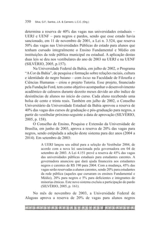 350	   Silva, G.F.; Santos, J.A. & Carneiro, L.C.C. (Org.)



determina a reserva de 40% das vagas nas universidades estaduais –
UERJ e UENF – para negros e pardos, sendo que esse estado havia
sancionado, em 11 de novembro de 2001, a Lei n. 3.524, que reserva
50% das vagas nas Universidades Públicas do estado para alunos que
tenham cursado integralmente o Ensino Fundamental e Médio em
instituições da rede pública municipal ou estadual. A aplicação destas
duas leis se deu nos vestibulares do ano de 2003 na UERJ e na UENF
(SILVÉRIO, 2005, p.157).
      Na Universidade Federal da Bahia, em julho de 2002, o Programa
“A Cor da Bahia”, de pesquisa e formação sobre relações raciais, cultura
e identidade do negro baiano – com locus na Faculdade de Filosofia e
Ciências Humanas – criou o projeto Tutoria. Esse projeto, financiado
pela Fundação Ford, tem como objetivo acompanhar o desenvolvimento
acadêmico de calouros durante dezoito meses devido ao alto índice de
desistências de alunos no início do curso. Cada aluno recebendo uma
bolsa de cento e trinta reais. Também em julho de 2002, o Conselho
Universitário da Universidade Estadual da Bahia aprovou a reserva de
40% das vagas dos cursos de graduação e pós-graduação para negros, a
partir do vestibular próximo-seguinte a data de aprovação (SILVÉRIO,
2005, p. 158).
      O Conselho de Ensino, Pesquisa e Extensão da Universidade de
Brasília, em junho de 2003, aprova a reserva de 20% das vagas para
negros, sendo estipulada a adoção deste sistema para dez anos (2004 a
2014). Em setembro de 2003:
            A UERJ lançou seu edital para a seleção do Vestibular 2004, de
            acordo com a nova lei sancionada pela governadora em 04 de
            setembro de 2003. A Lei 4.151 prevê a reserva de 45% das vagas
            das universidades públicas estaduais para estudantes carentes. A
            governadora anunciou que dará ajuda financeira aos estudantes
            negros e carentes de R$ 190 para 2004. Com a mudança, 45% das
            vagas serão reservadas a alunos carentes, sendo 20% para estudantes
            da rede pública (aqueles que cursaram os ensinos Fundamental e
            Médio), 20% para negros e 5% para deficientes e integrantes de
            minorias étnicas. Este novo sistema excluiu a participação do pardo
            (SILVÉRIO, 2005, p. 161).

    No mês de novembro de 2003, a Universidade Federal de
Alagoas aprova a reserva de 20% de vagas para alunos negros
 