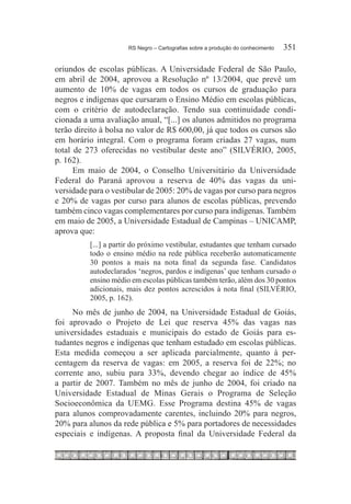 RS Negro – Cartografias sobre a produção do conhecimento	   351

oriundos de escolas públicas. A Universidade Federal de São Paulo,
em abril de 2004, aprovou a Resolução nº 13/2004, que prevê um
aumento de 10% de vagas em todos os cursos de graduação para
negros e indígenas que cursaram o Ensino Médio em escolas públicas,
com o critério de autodeclaração. Tendo sua continuidade condi-
cionada a uma avaliação anual, “[...] os alunos admitidos no programa
terão direito à bolsa no valor de R$ 600,00, já que todos os cursos são
em horário integral. Com o programa foram criadas 27 vagas, num
total de 273 oferecidas no vestibular deste ano” (SILVÉRIO, 2005,
p. 162).
      Em maio de 2004, o Conselho Universitário da Universidade
Federal do Paraná aprovou a reserva de 40% das vagas da uni-
versidade para o vestibular de 2005: 20% de vagas por curso para negros
e 20% de vagas por curso para alunos de escolas públicas, prevendo
também cinco vagas complementares por curso para indígenas. Também
em maio de 2005, a Universidade Estadual de Campinas – UNICAMP,
aprova que:
          [...] a partir do próximo vestibular, estudantes que tenham cursado
          todo o ensino médio na rede pública receberão automaticamente
          30 pontos a mais na nota final da segunda fase. Candidatos
          autodeclarados ‘negros, pardos e indígenas’ que tenham cursado o
          ensino médio em escolas públicas também terão, além dos 30 pontos
          adicionais, mais dez pontos acrescidos à nota final (SILVÉRIO,
          2005, p. 162).
     No mês de junho de 2004, na Universidade Estadual de Goiás,
foi aprovado o Projeto de Lei que reserva 45% das vagas nas
universidades estaduais e municipais do estado de Goiás para es-
tudantes negros e indígenas que tenham estudado em escolas públicas.
Esta medida começou a ser aplicada parcialmente, quanto à per-
centagem da reserva de vagas: em 2005, a reserva foi de 22%; no
corrente ano, subiu para 33%, devendo chegar ao índice de 45%
a partir de 2007. Também no mês de junho de 2004, foi criado na
Universidade Estadual de Minas Gerais o Programa de Seleção
Socioeconômica da UEMG. Esse Programa destina 45% de vagas
para alunos comprovadamente carentes, incluindo 20% para negros,
20% para alunos da rede pública e 5% para portadores de necessidades
especiais e indígenas. A proposta final da Universidade Federal da
 