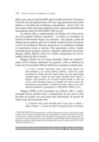 352	    Silva, G.F.; Santos, J.A. & Carneiro, L.C.C. (Org.)



Bahia, aprovada em julho de 2004, pelo Conselho de Ensino, Pesquisa e
Extensão, ficou da seguinte forma: 45% das vagas para alunos de escolas
públicas e cursinhos pré-vestibulares comunitários – destas, 85% são
para negros, duas vagas para indígenas e duas vagas para portadores de
necessidades especiais (SILVÉRIO, 2005, p.163).
      No debate sobre a implementação de Políticas de Cotas raciais
em Universidades Públicas brasileiras – na mídia, na sociedade, no
interior do Movimento Negro e na academia – em especial, a partir da
adoção dessas políticas pela Universidade Estadual do Rio de Janeiro
e pela Universidade de Brasília, destacam-se ou ratificam-se também
os argumentos contra as mesmas. Dos argumentos contra a imple-
mentação dessas políticas, enfatizo a reflexão e argumentos de Yvonne
Maggie (2005a, 2005b) e Peter Fry (2005), antropólogos da Univer-
sidade Federal do Rio de Janeiro.
      Maggie (2005b), em seu artigo intitulado “Mário de Andrade207
ainda vive? O ideário modernista em questão”, sobre as Políticas de
Cotas em Universidades Públicas brasileiras, interpreta e enfatiza que:
             [...] Com a recente legislação sobre cotas para negros nas
             universidades e no serviço público federal, a ideia de nação
             misturada da ‘fábula das três raças’ parece ter sido questionada
             cedendo lugar à noção de uma nação dividida entre negros e
             brancos. Pela primeira vez na nossa história desde os anos de
             1920, a elite brasileira parece ter lançado por terra as bases do
             pensamento que permitiu a criação de nossa cultura mais radi-
             calmente nacional e cosmopolita [...] (MAGGIE, 2005b, p. 01).
    Maggie (2005b, p.10) encaminha sua reflexão sobre a imple-
mentação dessas políticas para a interpretação de que parece estar
havendo um projeto em curso para uma reorientação do projeto de
nação, cujas ideias principais são:
             [...] Construir uma nação dividida entre ‘raças’ que se opõem –
             negra e branca –, e passar da ideia de integração para um ideário


  	“Em 1928, Mário de Andrade publicava o clássico Macunaíma: um herói sem nenhum caráter
207

dedicado a Paulo Prado, que no final do mesmo ano publicaria o seu Retrato do Brasil. O romance
é uma história baseada em lendas e mitos brasileiros. O personagem central, Macunaíma, foi
construído a partir da descrição feita pelo naturalista alemão Theodor Koch-Grünberg em Vom
Roroima zum Orinoco (Do Roraima ao Orenoco) publicado, em cinco volumes, entre 1916 e 1924”
(MAGGIE, 2005b, p. 4-5).
 