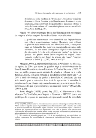 RS Negro – Cartografias sobre a produção do conhecimento	       353

              de separação sob a bandeira da ‘diversidade’. Abandonar o ideal da
              democracia liberal francesa, pelo liberalismo da democracia norte-
              americana, propondo tratar desigualmente os desiguais e tomar o
              ‘mito da democracia racial’ como ideologia que mascara a realidade
              (MAGGIE, 2005b, p. 10).
    Já para Fry, a implementação dessas políticas redundam na negação
de um país híbrido em prol de um Brasil com raças distintas:
              [...] Políticas denominadas ‘ação afirmativa’ são implementadas
              para reduzir as desigualdades ‘raciais.’ Mas como essas políticas
              exigem dos seus beneficiados uma identidade racial, a crença em
              raças sai fortalecida. Por mais bem-intencionada que seja a ação
              afirmativa, ela tem como consequência lógica o fortalecimento
              do mito racial [...]. As ações afirmativas ‘raciais’, ao juntar os
              ‘pardos’ aos ‘pretos’ numa única categoria de ‘negros’, efeti-
              vamente produzem um Brasil de apenas três ‘raças’: ‘negros’,
              ‘brancos’ e ‘índios’ [...] (FRY, 2005, p.16-17).208

     Maggie (2005b, p.11) também menciona a Portaria nº 30 do MEC,
de agosto de 2004, que adota os quesitos raça e cor na concessão do
benefício do Financiamento ao Estudante de Ensino Superior – FIES,209
que, até então, possuía como critério de seleção a pobreza ou a renda
familiar. Assim, com essa portaria, o estudante que for negro terá “[...]
20% a mais de chances de ganhar o benefício. O candidato que for
selecionado para a entrevista final terá de apresentar ‘a certidão de
nascimento do pai e/ou da mãe, na qual conste, em pelo menos uma delas,
informação de que o(a) genitor(a) é da raça/cor ‘negra’” (MAGGIE,
2005b, p.11).
     Tanto Maggie (2005b) quanto Fry (2005, p.236) colocam o Mo-
vimento Pré-Vestibular para Negros e Carentes – MPVNC como um
protótipo de resposta às demandas de igualdade racial da sociedade

208
    	Fry faz (2005, p.17) na obra “A persistência da raça: ensaios antropológicos sobre o Brasil e a
África austral” a seguinte queixa: “Quem é branco no Brasil e escreve sobre o racismo sem adotar
as palavras de ordem dos movimentos negros e de seus aliados está sempre sujeito a críticas ad
hominem que sugerem que a sua ‘raça’ impede uma visão clara da questão. Pode ser que essas
críticas sejam procedentes, mas achatam demais. Afinal, este é um livro sobre relações raciais, que
afetam a todos nós, independentemente da nossa aparência [...]”.
209
    	O FIES, criado no segundo semestre de 1999, é um empréstimo do governo federal em
prol do custeamento das mensalidades de estudantes de Instituições de Ensino Superior parti-
culares.
 