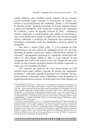 RS Negro – Cartografias sobre a produção do conhecimento	        355

sidades Públicas, tanto estaduais quanto federais; em sua maioria,
mesmo adotando regras variadas, os mecanismos de seleção cen-
traram-se na autodeclaração dos candidatos. Porém, a Universidade
de Brasília (UnB) – primeira Instituição de Ensino Superior federal
a adotar um Sistema de Cotas raciais para o ingresso por intermédio
do vestibular, a partir do segundo semestre de 2004 – estabeleceu
critérios adicionais à autodeclaração para definir os beneficiários,
isto é, para definir quem seriam os negros. Ou seja, essa universidade
adotou, sobretudo, a estratégia de estabelecer uma comissão para
homologar a identidade racial dos candidatos a partir da análise de
fotografias.
      Para Maio e Santos (2005, p.09), “[...] O vestibular da UnB
transformou-se em uma espécie de ‘pedagogia racial’, de conversão
identitária de pardos e pretos em ‘negros, culminando no trabalho da
comissão212  encarregada de identificar os ‘verdadeiros’ beneficiários das
cotas [...]”. Para Maggie (2005a, p. 290), “[...] um ‘tribunal’ do tipo
inaugurado pela UnB só faz colocar a nu o que está por trás das cotas
raciais, ou seja, o ideário racial que instaurou no mundo a separação e a
marca que cria sociedades divididas”.
      Esse contexto das políticas de cotas étnico-raciais na UnB
também trouxe para o debate a questão da genética das populações
brasileiras,213  sobretudo a questão de genótipo versus fenótipo. Ou seja,
tornou presente a discussão sobre a influência ou não da genética na
implementação dessas políticas. Essa discussão teve como enfoque, em

212
   	A instituição dessa comissão – composta por cinco integrantes, incluindo um antropólogo, teve
a tarefa de analisar 4.385 (quatro mil trezentos e oitenta e cinco) fotografias de candidatos, em
vinte dias – gerou uma grande discussão sobre o papel contemporâneo do antropólogo, bem como
sobre a questão do genótipo e fenótipo (MAIO e SANTOS, 2005). Sobre a questão do papel do
antropólogo “[...] foram feitas ainda alusões aos paralelos entre o que estava acontecendo em
Brasília com práticas tipológicas de identificação racial que foram comuns no passado no âmbito
da antropologia física e da medicina legal, e que são vistas de forma crítica pelas ciências sociais
contemporâneas [...] (MAIO e SANTOS, 2005, p. 03). Ver também Maggie (2005) Maio e Santos
(2004) e Fry (2005), entre outros.
213	
     Conforme Cantarino (2006, p. 01) “[...] A genética de populações tem lugar de destaque na
história da genética no Brasil desde os anos de 1960, por meio de trabalhos como os do geneticista
Francisco Salzano, que coordena, atualmente, uma rede de pesquisa voltada para o estudo dos
ancestrais dos brasileiros com ênfase na variabilidade genética. Essa pesquisa integra os 34 projetos
de pesquisa selecionados entre as propostas que disputaram o edital do Programa Institutos do
Milênio, no final de 2005, e que receberão financiamento do CNPq pelos próximos três anos.
Criados pelo Ministério da Ciência e Tecnologia, o Programa Institutos do Milênio visa patrocinar
áreas de pesquisas consideradas estratégicas no País”.
 