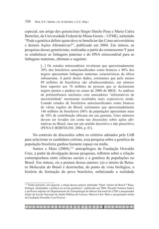 356	    Silva, G.F.; Santos, J.A. & Carneiro, L.C.C. (Org.)



especial, um artigo dos geneticistas Sérgio Danilo Pena e Maria Catira
Bortolini, da Universidade Federal de Minas Gerais – UFMG, intitulado
“Pode a genética definir quem deve se beneficiar das Cotas universitárias
e demais Ações Afirmativas?”, publicado em 2004. Em síntese, as
pesquisas desses geneticistas, realizadas a partir do cromossomo Y para
se estabelecer as linhagens paternas e do DNA mitocondrial para as
linhagens maternas, afirmam o seguinte:
              [...] Os estudos mitocondriais revelaram que aproximadamente
              30% dos brasileiros autoclassificados como brancos e 80% dos
              negros apresentam linhagens maternas características da áfrica
              subsaariana. A partir destes dados, estimamos que pelo menos
              89 milhões de brasileiros são afrodescendentes, um número
              bem superior aos 76 milhões de pessoas que se declararam
              negros (pretos e pardos) no censo de 2000 do IBGE. As análises
              de polimorfismos nucleares com marcadores ‘informativos de
              ancestralidade’ mostraram resultados mais expressivos ainda.
              Usando estudos de brasileiros autoclassificados como brancos
              de várias regiões do Brasil, estimamos que aproximadamente
              146 milhões de brasileiros (86% da população) apresentam mais
              de 10% de contribuição africana em seu genoma. Estes números
              devem ser levados em conta nas discussões sobre ações afir-
              mativas no Brasil, mas em um sentido descritivo e não prescritivo
              (PENA E BORTOLINI, 2004, p. 01).

     No contexto de discussões sobre os critérios adotados pela UnB
para selecionar os candidatos cotistas, essa pesquisa sobre a genética da
população brasileira ganhou bastante espaço na mídia.
     Santos e Maio (2004),214 antropólogos da Fundação Oswaldo
Cruz, a partir da divulgação dessas pesquisas, refletem sobre a relação
contemporânea entre ciências sociais e a genética de populações no
Brasil. Em síntese, eis a postura desses autores: (a) o intuito de Retra-
to Molecular do Brasil é destrinchar, do ponto de vista biológico, a
história da formação do povo brasileiro, enfatizando a realidade


   Tenho presente, em especial, o artigo desses autores intitulado “Qual ‘retrato do Brasil’? Raça,
214	

biologia, identidades e política na era da genômica”, publicado em 2004. Ricardo Ventura Santos
é professor adjunto do Departamento de Antropologia do Museu Nacional da UFRJ e pesquisador
titular da Escola Nacional de Saúde Pública da Fiocruz; Marcos Chor Maio é pesquisador titular
da Fundação Oswaldo Cruz/Fiocruz.
 