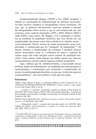 358	    Silva, G.F.; Santos, J.A. & Carneiro, L.C.C. (Org.)



      Fundamentalmente Maggie (2005b) e Fry (2005) propõem a
adoção ou continuação da implementação de políticas universalis-
tas para resolver, erradicar as desigualdades sociais brasileiras. Ou
seja, que as políticas universalistas resolvem também a questão
das desigualdades étnico-raciais, o que já está comprovado que não
resolvem, como explicita Guimarães (1999 e 2005), Ribeiro (2005) e
Adão (2002), entre outros. De Maggie e Fry é pertinente a referên-
cia ao cotidiano da população brasileira, que sem dúvida em sua
complexidade não possui como única referência as relações raciais –
conscientemente. Porém, mesmo de modo inconsciente, nessa com-
plexidade, é comprovado que há “vantagem” na branquitude.215 Os
autores limitam a complexidade do cotidiano à periferia (classes
menos favorecidas) como se a influência de traços e aspectos da
cultura negra não tenha atingido outros estratos da população bra-
sileira. Esses autores ainda pautam sua análise apenas nos aspectos
socioeconômicos, mesmo citando aspectos culturais da periferia.
      Aqui, enfatizo que há, indubitavelmente, a necessidade dessas
políticas, desde seu embasamento, ser ampliadas para uma perspectiva
epistemológica e metodológica que contemple a complexidade do
modus vivendi da população brasileira; ou seja, que vá além dos aspectos
socioeconômicos – por mais centrais e vitais que eles sejam.
Referências
ADÃO, Jorge Manoel. O negro e as políticas públicas no Rio Grande do Sul. In:
ASSOCIAÇÃO RIOGRANDENSE DE IMPRENSA. Projeto cultural: o povo negro
no sul. Porto Alegre: 2003. p. 54-56.
______. O negro e a educação: movimento e política no Estado do Rio Grande do
Sul (1987-2001). Porto Alegre: UFRGS, 2002. Dissertação (Mestrado) – Programa de
Pós-Graduação em Educação, Faculdade de Educação, Universidade Federal do Rio
Grande do Sul, 2002.
BENTO, Maria Aparecida Silva. Cidadania em preto e branco. Discutindo relações
raciais. 3. ed. São Paulo: Ática, 2001.
______. Branquitude e poder – a questão das cotas para negros. In: SANTOS, Sales
Augusto dos (Org.). Ações afirmativas e combate ao racismo nas Américas. Bra-
sília: MEC, 2005. p. 165-177.

  Ver Bento (2005) que, a partir de sua tese de doutorado “Branquitude e poder nas organizações
215	

empresariais e no poder público”, reflete sobre “Branquitude e poder – a questão das cotas para
negros”. Cashmore (2000) faz um breve histórico sobre a origem da “brancura” como cate-
goria.
 
