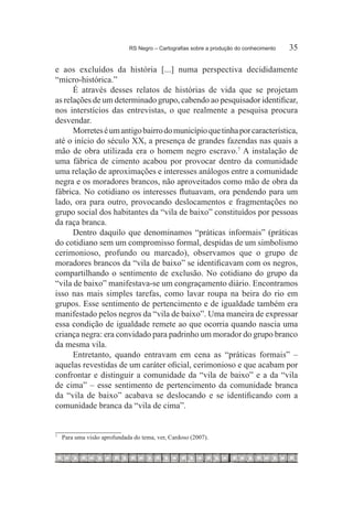 RS Negro – Cartografias sobre a produção do conhecimento	   35

e aos excluídos da história [...] numa perspectiva decididamente
“micro-histórica.”
      É através desses relatos de histórias de vida que se projetam
as relações de um determinado grupo, cabendo ao pesquisador identificar,
nos interstícios das entrevistas, o que realmente a pesquisa procura
desvendar.
      Morretes é um antigo bairro do município que tinha por característica,
até o início do século XX, a presença de grandes fazendas nas quais a
mão de obra utilizada era o homem negro escravo.7 A instalação de
uma fábrica de cimento acabou por provocar dentro da comunidade
uma relação de aproximações e interesses análogos entre a comunidade
negra e os moradores brancos, não aproveitados como mão de obra da
fábrica. No cotidiano os interesses flutuavam, ora pendendo para um
lado, ora para outro, provocando deslocamentos e fragmentações no
grupo social dos habitantes da “vila de baixo” constituídos por pessoas
da raça branca.
      Dentro daquilo que denominamos “práticas informais” (práticas
do cotidiano sem um compromisso formal, despidas de um simbolismo
cerimonioso, profundo ou marcado), observamos que o grupo de
moradores brancos da “vila de baixo” se identificavam com os negros,
compartilhando o sentimento de exclusão. No cotidiano do grupo da
“vila de baixo” manifestava-se um congraçamento diário. Encontramos
isso nas mais simples tarefas, como lavar roupa na beira do rio em
grupos. Esse sentimento de pertencimento e de igualdade também era
manifestado pelos negros da “vila de baixo”. Uma maneira de expressar
essa condição de igualdade remete ao que ocorria quando nascia uma
criança negra: era convidado para padrinho um morador do grupo branco
da mesma vila.
      Entretanto, quando entravam em cena as “práticas formais” –
aquelas revestidas de um caráter oficial, cerimonioso e que acabam por
confrontar e distinguir a comunidade da “vila de baixo” e a da “vila
de cima” – esse sentimento de pertencimento da comunidade branca
da “vila de baixo” acabava se deslocando e se identificando com a
comunidade branca da “vila de cima”.


7
    	 Para uma visão aprofundada do tema, ver, Cardoso (2007).
 