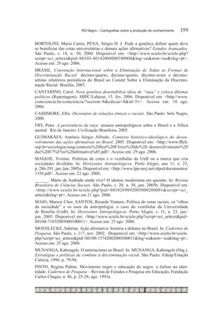 RS Negro – Cartografias sobre a produção do conhecimento	   359

BORTOLINI, Maria Catira; PENA, Sérgio D. J. Pode a genética definir quem deve
se beneficiar das cotas universitárias e demais ações afirmativas? Estudos Avançados.
São Paulo, v. 18, n. 50, 2004. Disponível em: <http://www.scielo.br/scielo.php?
script=sci_arttext&pid=S0103-40142004000100004&lng=en&nrm=iso&tlng=pt>.
Acesso em: 29 ago. 2006.
BRASIL. Convenção Internacional sobre a Eliminação de Todas as Formas de
Discriminação Racial: décimo-quarto, décimo-quinto, décimo-sexto e décimo-
sétimo relatórios periódicos do Brasil ao Comitê Sobre a Eliminação da Discrimi-
nação Racial. Brasília, 2003.
CANTARINO, Carol. Nova genética desestabiliza ideia de “raça” e coloca dilemas
políticos (Reportagem). SBPC/Labjour, 15. fev. 2006. Disponível em: <http://www.
comciencia.be/comciencia/?section=8&edicao=8&id=51>. Acesso em: 18 ago.
2006.
CASHMORE, Ellis. Dicionário de relações étnicas e raciais. São Paulo: Selo Negro,
2000.
FRY, Peter. A persistência da raça: ensaios antropológicos sobre o Brasil e a África
austral. Rio de Janeiro: Civilização Brasileira, 2005.
GUIMARÃES, Antônio Sérgio Alfredo. Contexto histórico-ideológico do desen-
volvimento das ações afirmativas no Brasil. 2005. Disponível em: <http://www.fflch.
usp.br/sociologia/asag/contexto%20hist%20F3rico%20do%20 desenvolvimento%20
das%20E7%F5es%20afirmativa%85.pdf>. Acesso em: 29 ago. 2006.
MAGGIE, Yvonne. Políticas de cotas e o vestibular da UnB ou a marca que cria
sociedades divididas. In: Horizontes Antropológicos. Porto Alegre, ano 11, n. 23,
p. 286-291, jan./jun. 2005a. Disponível em: <http://www.lpp-uerj.net/olped/documentos/
1358.pdf>. Acesso em: 22 ago. 2006.
______. Mário de Andrade ainda vive? O ideário modernista em questão. In: Revista
Brasileira de Ciências Sociais. São Paulo, v. 20. n. 58, jun. 2005b. Disponível em:
<http://www.scielo.br/scielo.php?pid=S010269092005000200001&script=sci_
arttext&tlng=pt>. Acesso em 21 ago. 2006.
MAIO, Marcos Chor; SANTOS, Ricardo Ventura. Política de cotas raciais, os “olhos
da sociedade” e os usos da antropologia: o caso do vestibular da Universidade
de Brasília (UnB). In: Horizontes Antropológicos. Porto Alegre, v. 11, n. 23, jan./
jun.  2005. Disponível em: <http://www.scielo.br/scielo.php?script=sci_arttext&pid=
S0104-71832005000100011>. Acesso em: 25 ago. 2006.
MOEHLECKE, Sabrina. Ação afirmativa: história e debates no Brasil. In: Cadernos de
Pesquisa, São Paulo, v. 117, nov. 2002. Disponível em: <http://www.scielo.br/scielo.
php?script=sci_arttext&pid=S0100-15742002000300011&lng=es&nrm= iso&tlng=pt>.
Acesso em: 25 ago. 2006.
MUNANGA, Kabengele. O antirracismo no Brasil. In: MUNANGA, Kabengele (Org.).
Estratégias e políticas de combate à discriminação racial. São Paulo: Edusp/Estação
Ciência, 1996. p. 79-94.
PINTO, Regina Pahim. Movimento negro e educação do negro: a ênfase na iden-
tidade. Cadernos de Pesquisa – Revista de Estudos e Pesquisa em Educação, Fundação
Carlos Chagas, n. 86, p. 25-28, ago. 1993a.
 