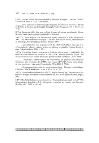 360	   Silva, G.F.; Santos, J.A. & Carneiro, L.C.C. (Org.)


PINTO, Regina Pahim. Multiculturalidade e educação de negros. Cadernos CEDES,
São Paulo: Cortez, n. 32, p. 35-48, 1993b.
______. Raça e educação: uma articulação incipiente. Cadernos de Pesquisa – Revista
de Estudos e Pesquisa em Educação, Fundação Carlos Chagas, n. 80, p. 41-50. fev.
1992.
ROSA, Renata de Melo. Por uma política de ação afirmativa na educação básica.
Brasília, 2006a. [a ser publicado pela OREAL/Unesco].
SANTOS, Sales Augusto dos. Movimentos negros, educação e ações afirmativas.
2007. Tese (Doutorado em Sociologia) – Instituto de Ciências Sociais, Departamento
de Sociologia, Universidade de Brasília, Brasília, 2007.
______. Ação afirmativa ou a utopia possível. In: OLIVEIRA, Dijaci David de et al.
50 anos depois: relações raciais e grupos socialmente segregados. Goiânia: Universi-
dade Federal de Goiás, 2001. p. 37-51.
SILVA, Petronilha Beatriz Gonçalves e. Projetos educacionais – prioridade dos
brasileiros descendentes de africanos. In: SOUSA JR., Vilson Caetano de (Org.). Uma
dívida, muitas dívidas: os afro-brasileiros querem receber. São Paulo: Loyola. 1998.
______. Dimensões e sobrevivências de pensamentos em educação em territórios
africanos e afro-brasileiros. In: LIMA, Ivan Costa; SILVEIRA, Sônia Maria (Org.).
Negros, territórios e educação. Florianópolis: NEN, 2000. P. 77-88.
______. Diversidade étnico-cultural e currículos escolares – dilemas e possibilidades.
Cadernos CEDES, São Paulo: Cortez, n. 32, p. 25-34, 1993.
SILVA, Petronilha Beatriz Gonçalves; PINTO, Regina Pahim (Org.). Negro e educação:
presença do negro no sistema educacional brasileiro. São Paulo: Ação Educativa, Anped,
2001.
SILVÉRIO, Valter Roberto. Ações afirmativas e diversidade étnico-racial. In: SANTOS,
Sales Augusto dos (Org.). Ações afirmativas e combate ao racismo nas Américas.
Brasília: MEC, 2005. p. 141-164.
 