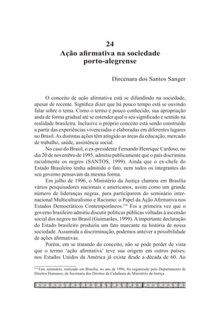 24
               Ação afirmativa na sociedade
                     porto-alegrense

                                               Dircenara dos Santos Sanger


      O conceito de ação afirmativa está se difundindo na sociedade,
apesar de recente. Significa dizer que há pouco tempo está se ouvindo
falar sobre o tema. Como o termo é pouco conhecido, sua apropriação
anda de forma gradual até se entender qual o seu significado e sentido na
realidade brasileira. Inclusive o próprio conceito está sendo construído
a partir das experiências vivenciadas e elaboradas em diferentes lugares
no Brasil. As distintas ações têm atingido as áreas da educação, mercado
de trabalho, saúde, assistência social.
      No caso do Brasil, o ex-presidente Fernando Henrique Cardoso, no
dia 20 de novembro de 1995, admitiu publicamente que o país discrimina
racialmente os negros (SANTOS, 1999). Ainda que o ex-chefe do
Estado Brasileiro tenha admitido o fato, nem todos os integrantes do
seu governo pensavam da mesma forma.
      Em julho de 1996, o Ministério da Justiça chamou em Brasília
vários pesquisadores nacionais e americanos, assim como um grande
número de lideranças negras, para participarem do seminário inter-
nacional Multiculturalismo e Racismo: o Papel da Ação Afirmativa nos
Estados Democráticos Contemporâneos.216 Foi a primeira vez que o
governo brasileiro admitiu discutir políticas públicas voltadas à ascensão
social dos negros no Brasil (Guimarães, 1999). A importante declaração
do Estado brasileiro produziu um fato marcante na história de nossa
sociedade. Assumida a discriminação, podemos antever a possibilidade
de ações afirmativas.
      Porém, em se tratando do conceito, não se pode perder de vista
que o termo ‘ação afirmativa’ teve sua origem em outros países;
nos Estados Unidos da América já existe desde a década de 60. Ao

  Este seminário, realizado em Brasília, no ano de 1996, foi organizado pelo Departamento de
216	

Direitos Humanos, da Secretaria dos Direitos da Cidadania do Ministério da Justiça.
 
