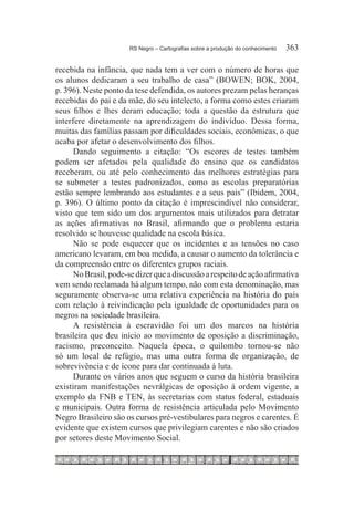 RS Negro – Cartografias sobre a produção do conhecimento	   363

recebida na infância, que nada tem a ver com o número de horas que
os alunos dedicaram a seu trabalho de casa” (BOWEN; BOK, 2004,
p. 396). Neste ponto da tese defendida, os autores prezam pelas heranças
recebidas do pai e da mãe, do seu intelecto, a forma como estes criaram
seus filhos e lhes deram educação; toda a questão da estrutura que
interfere diretamente na aprendizagem do indivíduo. Dessa forma,
muitas das famílias passam por dificuldades sociais, econômicas, o que
acaba por afetar o desenvolvimento dos filhos.
      Dando seguimento a citação: “Os escores de testes também
podem ser afetados pela qualidade do ensino que os candidatos
receberam, ou até pelo conhecimento das melhores estratégias para
se submeter a testes padronizados, como as escolas preparatórias
estão sempre lembrando aos estudantes e a seus pais” (Ibidem, 2004,
p. 396). O último ponto da citação é imprescindível não considerar,
visto que tem sido um dos argumentos mais utilizados para detratar
as ações afirmativas no Brasil, afirmando que o problema estaria
resolvido se houvesse qualidade na escola básica.
      Não se pode esquecer que os incidentes e as tensões no caso
americano levaram, em boa medida, a causar o aumento da tolerância e
da compreensão entre os diferentes grupos raciais.
      No Brasil, pode-se dizer que a discussão a respeito de ação afirmativa
vem sendo reclamada há algum tempo, não com esta denominação, mas
seguramente observa-se uma relativa experiência na história do país
com relação à reivindicação pela igualdade de oportunidades para os
negros na sociedade brasileira.
      A resistência à escravidão foi um dos marcos na história
brasileira que deu início ao movimento de oposição a discriminação,
racismo, preconceito. Naquela época, o quilombo tornou-se não
só um local de refúgio, mas uma outra forma de organização, de
sobrevivência e de ícone para dar continuada à luta.
      Durante os vários anos que seguem o curso da história brasileira
existiram manifestações nevrálgicas de oposição à ordem vigente, a
exemplo da FNB e TEN, às secretarias com status federal, estaduais
e municipais. Outra forma de resistência articulada pelo Movimento
Negro Brasileiro são os cursos pré-vestibulares para negros e carentes. É
evidente que existem cursos que privilegiam carentes e não são criados
por setores deste Movimento Social.
 
