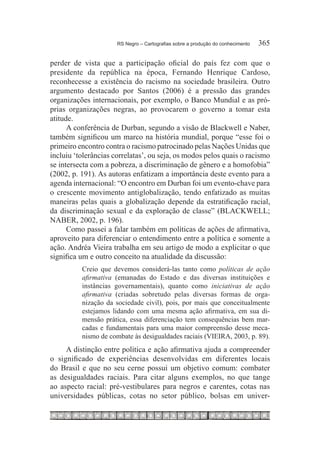 RS Negro – Cartografias sobre a produção do conhecimento	   365

perder de vista que a participação oficial do país fez com que o
presidente da república na época, Fernando Henrique Cardoso,
reconhecesse a existência do racismo na sociedade brasileira. Outro
argumento destacado por Santos (2006) é a pressão das grandes
organizações internacionais, por exemplo, o Banco Mundial e as pró-
prias organizações negras, ao provocarem o governo a tomar esta
atitude.
      A conferência de Durban, segundo a visão de Blackwell e Naber,
também significou um marco na história mundial, porque “esse foi o
primeiro encontro contra o racismo patrocinado pelas Nações Unidas que
incluiu ‘tolerâncias correlatas’, ou seja, os modos pelos quais o racismo
se intersecta com a pobreza, a discriminação de gênero e a homofobia”
(2002, p. 191). As autoras enfatizam a importância deste evento para a
agenda internacional: “O encontro em Durban foi um evento-chave para
o crescente movimento antiglobalização, tendo enfatizado as muitas
maneiras pelas quais a globalização depende da estratificação racial,
da discriminação sexual e da exploração de classe” (BLACKWELL;
NABER, 2002, p. 196).
      Como passei a falar também em políticas de ações de afirmativa,
aproveito para diferenciar o entendimento entre a política e somente a
ação. Andréa Vieira trabalha em seu artigo de modo a explicitar o que
significa um e outro conceito na atualidade da discussão:
          Creio que devemos considerá-las tanto como políticas de ação
          afirmativa (emanadas do Estado e das diversas instituições e
          instâncias governamentais), quanto como iniciativas de ação
          afirmativa (criadas sobretudo pelas diversas formas de orga-
          nização da sociedade civil), pois, por mais que conceitualmente
          estejamos lidando com uma mesma ação afirmativa, em sua di-
          mensão prática, essa diferenciação tem consequências bem mar-
          cadas e fundamentais para uma maior compreensão desse meca-
          nismo de combate às desigualdades raciais (VIEIRA, 2003, p. 89).
     A distinção entre política e ação afirmativa ajuda a compreender
o significado de experiências desenvolvidas em diferentes locais
do Brasil e que no seu cerne possui um objetivo comum: combater
as desigualdades raciais. Para citar alguns exemplos, no que tange
ao aspecto racial: pré-vestibulares para negros e carentes, cotas nas
universidades públicas, cotas no setor público, bolsas em univer-
 