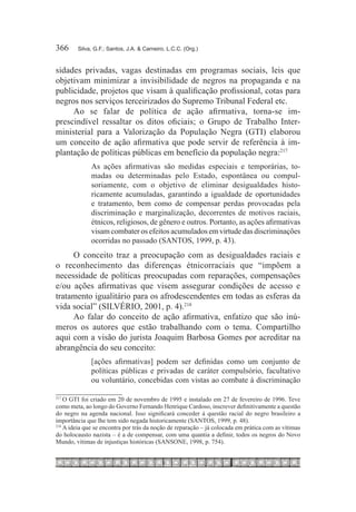366	    Silva, G.F.; Santos, J.A. & Carneiro, L.C.C. (Org.)



sidades privadas, vagas destinadas em programas sociais, leis que
objetivam minimizar a invisibilidade de negros na propaganda e na
publicidade, projetos que visam à qualificação profissional, cotas para
negros nos serviços terceirizados do Supremo Tribunal Federal etc.
     Ao se falar de política de ação afirmativa, torna-se im-
prescindível ressaltar os ditos oficiais; o Grupo de Trabalho Inter-
ministerial para a Valorização da População Negra (GTI) elaborou
um conceito de ação afirmativa que pode servir de referência à im-
plantação de políticas públicas em benefício da população negra:217
              As ações afirmativas são medidas especiais e temporárias, to-
              madas ou determinadas pelo Estado, espontânea ou compul-
              soriamente, com o objetivo de eliminar desigualdades histo-
              ricamente acumuladas, garantindo a igualdade de oportunidades
              e tratamento, bem como de compensar perdas provocadas pela
              discriminação e marginalização, decorrentes de motivos raciais,
              étnicos, religiosos, de gênero e outros. Portanto, as ações afirmativas
              visam combater os efeitos acumulados em virtude das discriminações
              ocorridas no passado (SANTOS, 1999, p. 43).
     O conceito traz a preocupação com as desigualdades raciais e
o reconhecimento das diferenças étnicorraciais que “impõem a
necessidade de políticas preocupadas com reparações, compensações
e/ou ações afirmativas que visem assegurar condições de acesso e
tratamento igualitário para os afrodescendentes em todas as esferas da
vida social” (SILVÉRIO, 2001, p. 4).218
     Ao falar do conceito de ação afirmativa, enfatizo que são inú-
meros os autores que estão trabalhando com o tema. Compartilho
aqui com a visão do jurista Joaquim Barbosa Gomes por acreditar na
abrangência do seu conceito:
              [ações afirmativas] podem ser definidas como um conjunto de
              políticas públicas e privadas de caráter compulsório, facultativo
              ou voluntário, concebidas com vistas ao combate à discriminação

217	
     O GTI foi criado em 20 de novembro de 1995 e instalado em 27 de fevereiro de 1996. Teve
como meta, ao longo do Governo Fernando Henrique Cardoso, inscrever definitivamente a questão
do negro na agenda nacional. Isso significará conceder à questão racial do negro brasileiro a
importância que lhe tem sido negada historicamente (SANTOS, 1999, p. 48).
218	
     A ideia que se encontra por trás da noção de reparação – já colocada em prática com as vítimas
do holocausto nazista – é a de compensar, com uma quantia a definir, todos os negros do Novo
Mundo, vítimas de injustiças históricas (SANSONE, 1998, p. 754).
 