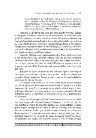 RS Negro – Cartografias sobre a produção do conhecimento	   367

          racial, de gênero, por deficiência física e de origem nacional,
          bem como para corrigir ou mitigar os efeitos presentes da discri-
          minação praticada no passado, tendo por objetivo a concretização
          do ideal de efetiva igualdade de acesso a bens fundamentais como
          educação e o emprego (GOMES, 2005, p. 53).
      Primeiro, de poderem ser tanto públicas quanto privadas, delega
a obrigação a ambas as iniciativas de contratarem, de formarem seus
profissionais com relação às questões raciais. Além disso, o fato de ser
compulsório/facultativo/voluntário traz a obrigatoriedade com a força
de lei, portanto deve ser cumprida. Mas também pode ser livre, natural,
sem precisar necessariamente ser uma obrigação, a exemplo dos projetos
que muitas Organizações Não Governamentais (ONGs) desenvolvem
privilegiando negros, mulheres, pobres.
      Segundo, o fato de serem facultativas dá ideia de que são temporárias
e não permanentes, então quando se fala de um tipo de ação afirmativa
chamada de cotas, fala-se de uma ação por um tempo determina-
do, ou seja, perdura até sanar as desigualdades que separam brancos
e negros na sociedade brasileira, nas universidades, nos empregos
públicos.
      Terceiro, as ações afirmativas não almejam apenas contemplar
os negros, mas também outros grupos sociais: mulheres, portadores
de necessidades especiais, homossexuais, pessoas de nacionalidades
diferentes do país de origem.
      O conceito fala ainda que as ações afirmativas podem mitigar
os efeitos presentes da discriminação praticada no passado e a ainda
existente, isto quer dizer, em arcar com a dívida histórica que o país,
o Estado Brasileiro tem para com os negros, na construção de sua
cidadania através do mercado de trabalho e do acesso e permanência
na educação.
      Desse modo, as ações afirmativas tornam-se importantes na vida
dos negros, pois são instrumentos que favorecem o pleno exercício de
sua cidadania. Diante do exposto a respeito das desigualdades sofridas
pelos negros na trajetória histórica do país e, o avanço com as novas
iniciativas desenvolvidas, por meio das ações afirmativas, tem-se um
longo caminho. Os questionamentos são necessários para entender o
contexto atual sobre a situação do negro no tecido social brasileiro:
as carências dos negros são maiores do que a dos brancos, porque
 