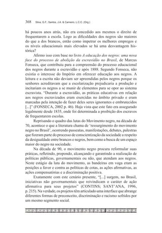 368	   Silva, G.F.; Santos, J.A. & Carneiro, L.C.C. (Org.)



há poucos anos atrás, não era concedido aos mesmos o direito de
frequentarem a escola. Logo as dificuldades dos negros são maiores
do que a dos brancos, então como impetrar os melhores empregos e
os níveis educacionais mais elevados se há uma desvantagem his-
tórica?
       Afirmo isso com base no livro A educação dos negros: uma nova
face do processo de abolição da escravidão no Brasil, de Marcus
Fonseca, que contribuiu para a compreensão do processo educacional
dos negros durante a escravidão e após 1888. Segundo Fonseca, não
existia o interesse do Império em oferecer educação aos negros. A
leitura e a escrita não deviam ser apreendidas pelos negros porque os
senhores acreditavam que a escolarização prejudicaria a produção e
incitariam os negros a se munir de elementos para se opor ao sistema
escravista. “Durante a escravidão, as práticas educativas em relação
aos negros escravizados eram exercidas no âmbito privado e eram
marcadas pela intenção de fazer deles seres ignorantes e embrutecidos
[...]” (FONSECA, 2002 p. 46). Haja vista que este fato era assegurado
legalmente desde 1835, onde foi determinada a proibição dos escravos
de frequentarem escolas.
       Reprisando o quadro das lutas do Movimento negro, na década de
70, acontece o que a literatura chama de ‘ressurgimento do movimento
negro no Brasil’, ocorrendo passeatas, manifestações, debates, palestras
que fizeram parte do processo de conscientização da sociedade a respeito
da desigualdade entre brancos e negros, bem como a busca de um espaço
maior do negro na sociedade.
       Na década de 90, o movimento negro procura reformular suas
práticas, refletindo, propondo, alcançando e garantindo a realização de
políticas públicas, governamentais ou não, que atendam aos negros.
Neste estágio da luta do movimento, as bandeiras em voga eram as
posições a favor e contra as políticas de cotas, as ações afirmativas, as
ações compensatórias e a discriminação positiva.
       Exatamente com este cenário presente, “[...] surgem, no Brasil,
iniciativas não governamentais que reivindicam o caráter de ação
afirmativa para seus projetos” (CONTINS; SANT’ANA, 1996,
p. 215). Na verdade, os projetos têm articulado uma interface que abrange
diferentes formas de preconceito, discriminação e racismo sofridos por
um mesmo segmento social.
 