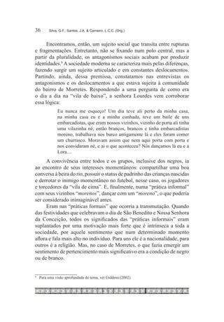 36	     Silva, G.F.; Santos, J.A. & Carneiro, L.C.C. (Org.)



      Encontramos, então, um sujeito social que transita entre rupturas
e fragmentações. Entretanto, não se fixando num polo central, mas a
partir da pluralidade, os antagonismos sociais acabam por produzir
identidades.8 A sociedade moderna se caracteriza mais pelas diferenças,
fazendo surgir um sujeito articulado e em constantes deslocamentos.
Partindo, ainda, dessa premissa, constatamos nas entrevistas os
antagonismos e os deslocamentos a que estava sujeita à comunidade
do bairro de Morretes. Respondendo a uma pergunta de como era
o dia a dia na “vila de baixo”, a senhora Lourdes vem corroborar
essa lógica:
             Eu nunca me esqueço! Um dia teve ali perto da minha casa,
             na minha casa eu e a minha cunhada, teve um baile de uns
             embarcadistas, que eram nossos vizinhos, vizinho de porta ali tinha
             uma vilazinha né, então brancos, brancos e tinha embarcadistas
             moreno, trabalhava nos barco antigamente lá e eles foram comer
             um churrasco. Moravam assim que nem aqui porta com porta e
             nos convidaram né, e ai o que aconteceu? Nós dançamos lá eu e a
             Lora....
      A convivência entre todos e os grupos, inclusive dos negros, ia
ao encontro de seus interesses momentâneos: compartilhar uma boa
conversa à beira do rio, possuir o status de padrinho das crianças nascidas
e derrotar o inimigo momentâneo no futebol, nesse caso, os jogadores
e torcedores da “vila de cima”. E, finalmente, numa “prática informal”
com seus vizinhos “morenos”, dançar com um “moreno”, o que poderia
ser considerado inimaginável antes.
      Eram nas “práticas formais” que ocorria a transmutação. Quando
das festividades que celebravam o dia de São Benedito e Nossa Senhora
da Conceição, todos os significados das “práticas informais” eram
suplantados por uma motivação mais forte que é intrínseca a toda a
sociedade, por aquele sentimento que num determinado momento
aflora e fala mais alto no indivíduo. Para uns ele é a nacionalidade, para
outros é a religião. Mas, no caso de Morretes, o que fazia emergir um
sentimento de pertencimento mais significativo era a condição de negro
ou de branco.


8
 	 Para uma visão aprofundada do tema, ver Giddens (2002).
 