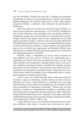 370	   Silva, G.F.; Santos, J.A. & Carneiro, L.C.C. (Org.)



nas suas atividades. Entendo que para que o trabalho seja realmente
incorporado às escolas, tem que perpassar pelo currículo, pelo projeto
político-pedagógico das mesmas, pelas salas de aulas, pelos espaços
educativos formais e informais, pela formação dos professores e
professoras.
      Para mim, tudo isso faz parte do conceito de ação afirmativa. A
partir do que explicitava anteriormente, a Lei 10.639/03 é também um
tipo de ação afirmativa, aqui entendida como uma política pública e
compulsória, porque deve essencialmente ser assumida pelas escolas.
Cumpre observar que alguns casos de não cumprimento da Lei vêm
sendo noticiados na mídia. Conforme entrevista feita pelo BOLETIM
PPCOR (Programa Políticas da Cor) com o advogado Humberto Adami,
ele diz que dez pessoas jurídicas e físicas entraram com procurações
junto ao seu escritório para ingressarem no Ministério Público tanto
federal como no estado do Rio de Janeiro para apurarem as razões para
não implementação da Lei 10.639/03.
      Ressalto, ainda, a importância de trazer outros conceitos de
ação afirmativa por dois motivos. Primeiro, por compreender que o
explicitado por Gomes falta tratar da dimensão tempo, ou seja, estas
ações afirmativas são temporárias. Segundo, porque como o tema em si
não é polêmico, justamente porque a sociedade não consegue enxergar
outros tipos de ação afirmativa, como fazendo parte deste processo, a
exemplo da tão propagada e acometida críticas, conhecida como cotas.
Trazer outros autores que também vêm se debruçando sobre o assunto
pode enriquecer a discussão aqui travada.
      Como o tema vem sendo explorado desde minha dissertação de
mestrado e agora no doutorado, convém destacar um dos conceitos
utilizados no estudo. A ação afirmativa é entendida como uma ação
desenvolvida por outras esferas da sociedade que não o Estado, devido
essa característica foi chamada de ‘distorcida’. “Projetos que, em meu
entender, só podem ser adequadamente avaliados e entendidos como
parte, distorcida, de um processo de ações afirmativas. Digo “distorcida”
porque, diferentemente do que seria “esperado”, essas ações estão sendo
empreendidas por setores outros que não o Estado, em geral sem nenhum
apoio institucional” (SILVA, 2002, p. 54).
      A ação afirmativa que o autor nomeia de distorcida são os cursos
pré-vestibulares para negros e carentes que acontecem em todo o
 