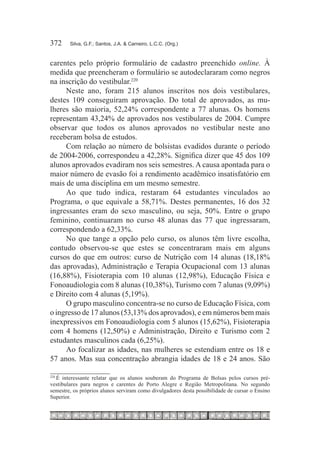 372	    Silva, G.F.; Santos, J.A. & Carneiro, L.C.C. (Org.)



carentes pelo próprio formulário de cadastro preenchido online. À
medida que preencheram o formulário se autodeclararam como negros
na inscrição do vestibular.220
     Neste ano, foram 215 alunos inscritos nos dois vestibulares,
destes 109 conseguiram aprovação. Do total de aprovados, as mu-
lheres são maioria, 52,24% correspondente a 77 alunas. Os homens
representam 43,24% de aprovados nos vestibulares de 2004. Cumpre
observar que todos os alunos aprovados no vestibular neste ano
receberam bolsa de estudos.
     Com relação ao número de bolsistas evadidos durante o período
de 2004-2006, correspondeu a 42,28%. Significa dizer que 45 dos 109
alunos aprovados evadiram nos seis semestres. A causa apontada para o
maior número de evasão foi a rendimento acadêmico insatisfatório em
mais de uma disciplina em um mesmo semestre.
     Ao que tudo indica, restaram 64 estudantes vinculados ao
Programa, o que equivale a 58,71%. Destes permanentes, 16 dos 32
ingressantes eram do sexo masculino, ou seja, 50%. Entre o grupo
feminino, continuaram no curso 48 alunas das 77 que ingressaram,
correspondendo a 62,33%.
     No que tange a opção pelo curso, os alunos têm livre escolha,
contudo observou-se que estes se concentraram mais em alguns
cursos do que em outros: curso de Nutrição com 14 alunas (18,18%
das aprovadas), Administração e Terapia Ocupacional com 13 alunas
(16,88%), Fisioterapia com 10 alunas (12,98%), Educação Física e
Fonoaudiologia com 8 alunas (10,38%), Turismo com 7 alunas (9,09%)
e Direito com 4 alunas (5,19%).
     O grupo masculino concentra-se no curso de Educação Física, com
o ingresso de 17 alunos (53,13% dos aprovados), e em números bem mais
inexpressivos em Fonoaudiologia com 5 alunos (15,62%), Fisioterapia
com 4 homens (12,50%) e Administração, Direito e Turismo com 2
estudantes masculinos cada (6,25%).
     Ao focalizar as idades, nas mulheres se estendiam entre os 18 e
57 anos. Mas sua concentração abrangia idades de 18 e 24 anos. São

  É interessante relatar que os alunos souberam do Programa de Bolsas pelos cursos pré-
220	

vestibulares para negros e carentes de Porto Alegre e Região Metropolitana. No segundo
semestre, os próprios alunos serviram como divulgadores desta possibilidade de cursar o Ensino
Superior.
 