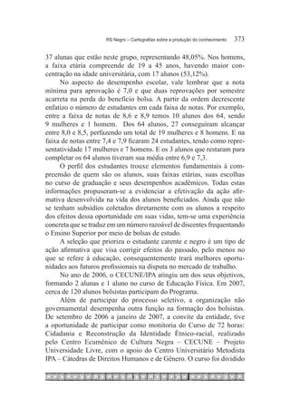RS Negro – Cartografias sobre a produção do conhecimento	   373

37 alunas que estão neste grupo, representando 48,05%. Nos homens,
a faixa etária compreende de 19 a 45 anos, havendo maior con-
centração na idade universitária, com 17 alunos (53,12%).
     No aspecto do desempenho escolar, vale lembrar que a nota
mínima para aprovação é 7,0 e que duas reprovações por semestre
acarreta na perda do benefício bolsa. A partir da ordem decrescente
enfatizo o número de estudantes em cada faixa de notas. Por exemplo,
entre a faixa de notas de 8,6 e 8,9 temos 10 alunos dos 64, sendo
9 mulheres e 1 homem. Dos 64 alunos, 27 conseguiram alcançar
entre 8,0 e 8,5, perfazendo um total de 19 mulheres e 8 homens. E na
faixa de notas entre 7,4 e 7,9 ficaram 24 estudantes, tendo como repre-
sentatividade 17 mulheres e 7 homens. E os 3 alunos que restaram para
completar os 64 alunos tiveram sua média entre 6,9 e 7,3.
     O perfil dos estudantes trouxe elementos fundamentais à com-
preensão de quem são os alunos, suas faixas etárias, suas escolhas
no curso de graduação e seus desempenhos acadêmicos. Todas estas
informações propuseram-se a evidenciar a efetivação da ação afir-
mativa desenvolvida na vida dos alunos beneficiados. Ainda que não
se tenham subsídios coletados diretamente com os alunos a respeito
dos efeitos dessa oportunidade em suas vidas, tem-se uma experiência
concreta que se traduz em um número razoável de discentes frequentando
o Ensino Superior por meio de bolsas de estudo.
     A seleção que prioriza o estudante carente e negro é um tipo de
ação afirmativa que visa corrigir efeitos do passado, pelo menos no
que se refere à educação, consequentemente trará melhores oportu-
nidades aos futuros profissionais na disputa no mercado de trabalho.
     No ano de 2006, o CECUNE/IPA atingiu um dos seus objetivos,
formando 2 alunas e 1 aluno no curso de Educação Física. Em 2007,
cerca de 120 alunos bolsistas participam do Programa.
     Além de participar do processo seletivo, a organização não
governamental desempenha outra função na formação dos bolsistas.
De setembro de 2006 a janeiro de 2007, a convite da entidade, tive
a oportunidade de participar como monitoria do Curso de 72 horas:
Cidadania e Reconstrução da Identidade Étnico-racial, realizado
pelo Centro Ecumênico de Cultura Negra – CECUNE – Projeto
Universidade Livre, com o apoio do Centro Universitário Metodista
IPA – Cátedras de Direitos Humanos e de Gênero. O curso foi dividido
 