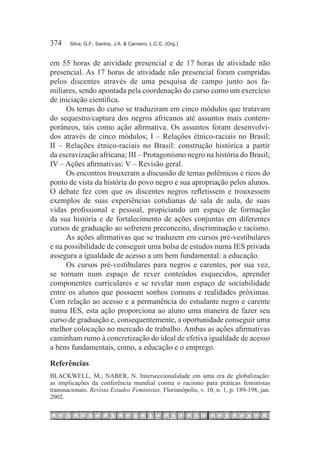 374	   Silva, G.F.; Santos, J.A. & Carneiro, L.C.C. (Org.)



em 55 horas de atividade presencial e de 17 horas de atividade não
presencial. As 17 horas de atividade não presencial foram cumpridas
pelos discentes através de uma pesquisa de campo junto aos fa-
miliares, sendo apontada pela coordenação do curso como um exercício
de iniciação científica.
     Os temas do curso se traduziram em cinco módulos que tratavam
do sequestro/captura dos negros africanos até assuntos mais contem-
porâneos, tais como ação afirmativa. Os assuntos foram desenvolvi-
dos através de cinco módulos; I – Relações étnico-raciais no Brasil;
II – Relações étnico-raciais no Brasil: construção histórica a partir
da escravização africana; III – Protagonismo negro na história do Brasil;
IV – Ações afirmativas; V – Revisão geral.
     Os encontros trouxeram a discussão de temas polêmicos e ricos do
ponto de vista da história do povo negro e sua apropriação pelos alunos.
O debate fez com que os discentes negros refletissem e trouxessem
exemplos de suas experiências cotidianas de sala de aula, de suas
vidas profissional e pessoal, propiciando um espaço de formação
da sua história e de fortalecimento de ações conjuntas em diferentes
cursos de graduação ao sofrerem preconceito, discriminação e racismo.
     As ações afirmativas que se traduzem em cursos pré-vestibulares
e na possibilidade de conseguir uma bolsa de estudos numa IES privada
assegura a igualdade de acesso a um bem fundamental: a educação.
     Os cursos pré-vestibulares para negros e carentes, por sua vez,
se tornam num espaço de rever conteúdos esquecidos, aprender
componentes curriculares e se revelar num espaço de sociabilidade
entre os alunos que possuem sonhos comuns e realidades próximas.
Com relação ao acesso e a permanência do estudante negro e carente
numa IES, esta ação proporciona ao aluno uma maneira de fazer seu
curso de graduação e, consequentemente, a oportunidade conseguir uma
melhor colocação no mercado de trabalho. Ambas as ações afirmativas
caminham rumo à concretização do ideal de efetiva igualdade de acesso
a bens fundamentais, como, a educação e o emprego.

Referências
BLACKWELL, M.; NABER, N. Interseccionalidade em uma era de globalização:
as implicações da conferência mundial contra o racismo para práticas feministas
transnacionais. Revista Estudos Feministas, Florianópolis, v. 10, n. 1, p. 189-198, jan.
2002.
 